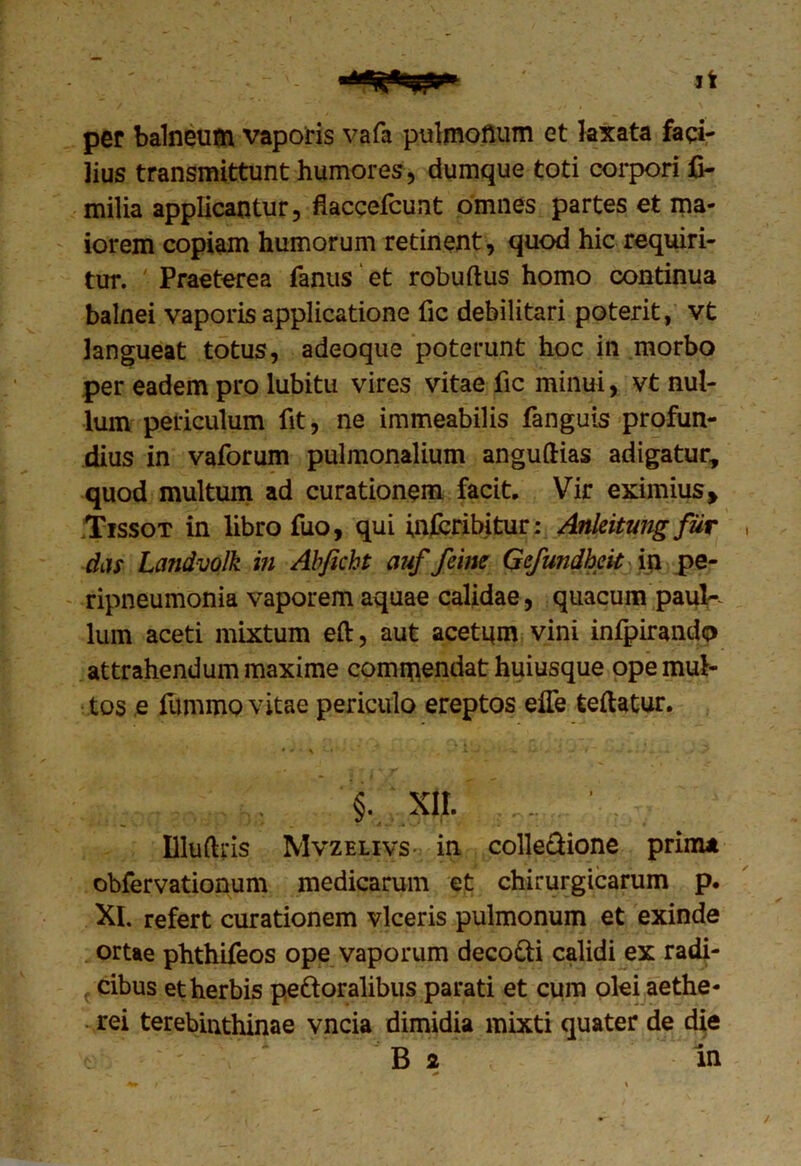 per balneum vaporis vafa pulmonum et laxata faci- lius transmittunt humores, dumque toti corpori fi- milia applicantur, flaccefcunt omnes partes et ma- iorem copiam humorum retinent, quod hic requiri- tur. ' Praeterea fanus et robuftus homo continua balnei vaporis applicatione fic debilitari poterit, vt langueat totus, adeoque poterunt hoc in morbo per eadem pro lubitu vires vitae fic minui, vt nul- lum periculum fit, ne immeabilis fanguis profun- dius in vaforum pulmonalium anguftias adigatur, quod multum ad curationem facit. Vir eximius > Tissot in libro fuo, qui infcribitur: Ankitung fur das Landvolk in Abficht auf feine Gefundheit in pe- ripneumonia vaporem aquae calidae, quacum pauK Ium aceti mixtum eft, aut acetum vini infpirando attrahendum maxime commendat huiusque ope mul- tos e lumino vitae periculo ereptos elfe teftatur. §. XII. Dluftris Mvzelivs in colle&ione prima obfervationum medicarum et chirurgicarum p. XI. refert curationem viceris pulmonum et exinde ortae phthifeos ope vaporum decocti calidi ex radi- f cibus et herbis pe&oralibus parati et cum olei aethe- rei terebinthinae vncia dimidia mixti quater de die