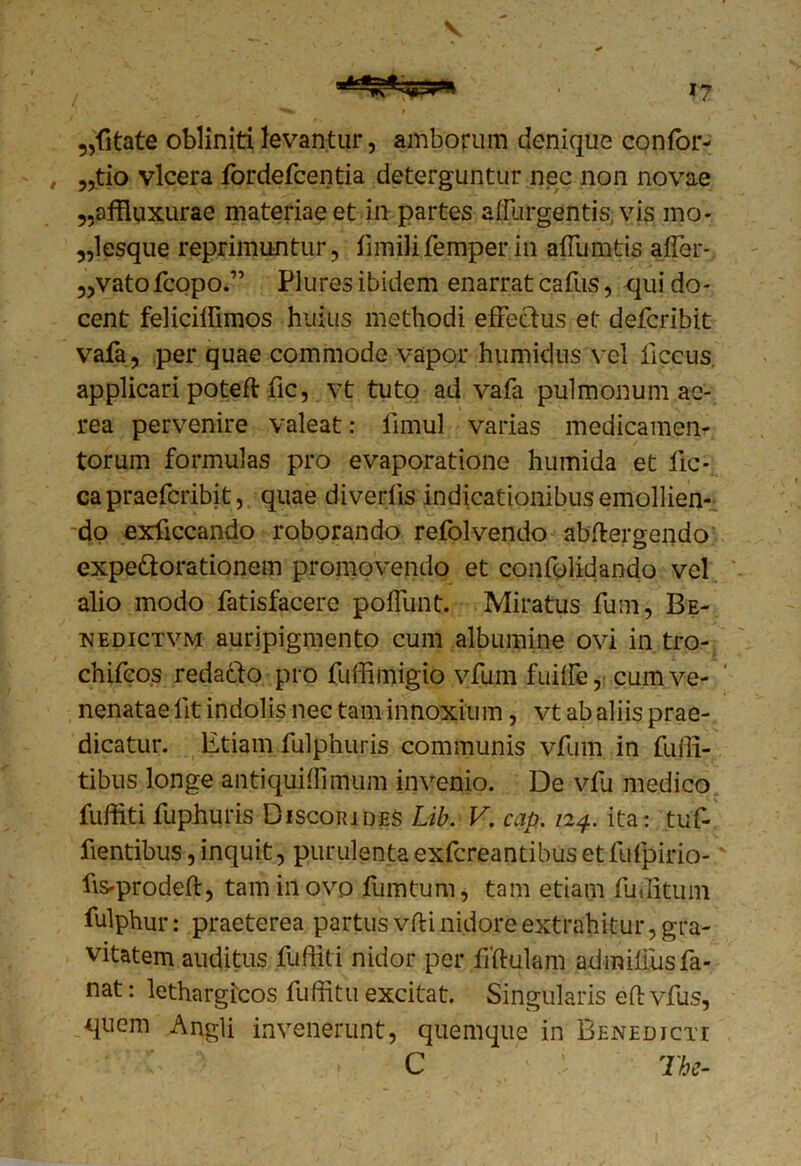 V 5,{itate oblinitilevantur, amborum denique confor- , „tio vlcera fordefcentia deterguntur nec non novae 5,affiuxurae materiae et in partes affurgentis, vis mo- ,,lesque reprimuntur, fimilifemperin affumtis affer* „vatofcopo.” Plures ibidem enarrat cafus, qui do- cent feliciffimos huius methodi effectus et defcribit vafa, per quae commode vapor humidus vel iiccus applicari poteft fic, vt tuto ad vafa pulmonum ae- rea pervenire valeat: fimul varias medicamen- torum formulas pro evaporatione humida et fic- ca praefcribit, quae diverffs indicationibus emollien- do exficcando roborando refolvendo abftergendo expedtorationem promovendo et confolidando vel alio modo fatisfacere poffunt. Miratus fum, Be- nedictvm auripigmento cum albumine ovi in tro- chifeos redadto pro fuffimigio vfum fuiffe, cum ve- nenatae lit indolis nec tam innoxium, vt ab aliis prae- dicatur. Etiam fulphuris communis vfum in fuili- tibus longe ■antiquiffimum invenio. De vfu medico fuffiti fuphuris Discorides Lib. V. cap. 124. ita: tuf- fientibus, inquit, purulentaexfcreantibusetfufpirio-' fis-prodeft, tam in ovo fumtum, tam etiam fuditum fulphur: praeterea partus vfti nidore extrahitur, gra- vitatem auditus fuffiti nidor per fiftulam admiffusfa- nat : lethargicos fuffitu excitat. Singularis eft vfus, quem Angli invenerunt, quemque in Benedicti C 'i The-