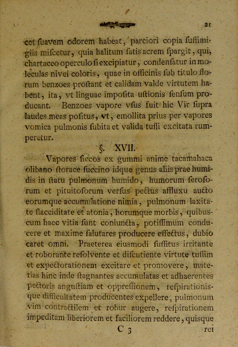 cet fuavem odorem habeat, parciori copia fuffimi- -giis mifcetur, quia halitum fatis acrem fpargit, qui, chartaceo operculo fi excipiatur, condenfatur inmo- ■leculas nivei coloris, quae in officinis fub titulo flo- rum benzoes proflant et calidam valde virtutem ha- bent, ita, vt linguae impolita uflionis fenfum pro- ducant. Benzoes vapore vfus fuit hic Vir fupra laudes meas pofitus, vt, emollita prius per vapores vomica pulmonis fubita et valida tuffi excitata rum- peretur. §. XVII. Vapores ficcos ex gummi anime tacarnahaca olibano florace fuccino idque genus aliis prae humi- dis in flatu pulmonum humido, huitiorum ferofo- rum et pituitoforum verfus pettus affiuxu aucto eorumque accumulatione nimia, pulmonum laxita- te flacciditate et atonia, horumque morbis, quibus- cum haec vitia funt coniun&a, potiflimum condu- cere et maxime falutares producere effetius, dubio caret omni. Praeterea eiusmodi fuffitus irritante et roborante refolvente et difcutiente virtute tuffim et expeQorationem excitare et promovere, mate- rias hinc inde flagnantes accumulatas et adhaerentes pectoris angufliam et oppreflionem, refpirationis- cjue difficultatem producentes expellere, pulmonum .vim contraflilem et robur augere, refpirationem impeditam liberiorem et faciliorem reddere, quisque C 3 rei