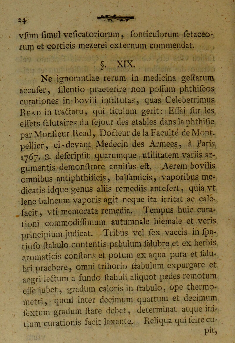 vfiim fimul veficatoriorum r fonticulorum fetaceo- rum et corticis mezerei externum commendat. §. XIX. Ne ignorantiae rerum in medicina geftarum accufer, filentio praeterire non polium phthifeos curationes in bovili inftitutas, quas Celeberrimus Read intra&atu, qui titulum gerit: Elfai fur les. effets falutaires du fejour des etables dans la phthifie par Monlieur Read, Dofteur de la Faculte de Mont. pellier, ci-devant Medecin des Armees, a Paris 1767. 8. defcripfit quarumque utilitatem variis ar- gumentis demonfttare annifus eft. Aerem bovilis omnibus antiphthificis, balfamicis, vaporibus me- dicatis idque genus aliis remediis antefert, quia vt lene balneum vaporis agit neque ita irritat ac cale- facit, vti memorata remedia. Tempus huic cura- tioni commodiftimum autumnale hiemale et veris principium judicat. Tribus vel fex vaccis in fpa- tiofo ftabulo contentis pabulum falubre et ex herbis aromaticis conftans et potum ex aqua pura et lalu- bri praebere, omni trihorio ftabulum expurgare et aegri lectum a fundo ftabuli aliquot pedes remotum clfe jubet, gradum caloris in ftabulo, ope thermo- metri, quod inter decimum quartum et decimum fextum gradum ftare debet, determinat atque ini- tium curationis facit laxante. Reliqua qui feire cu-
