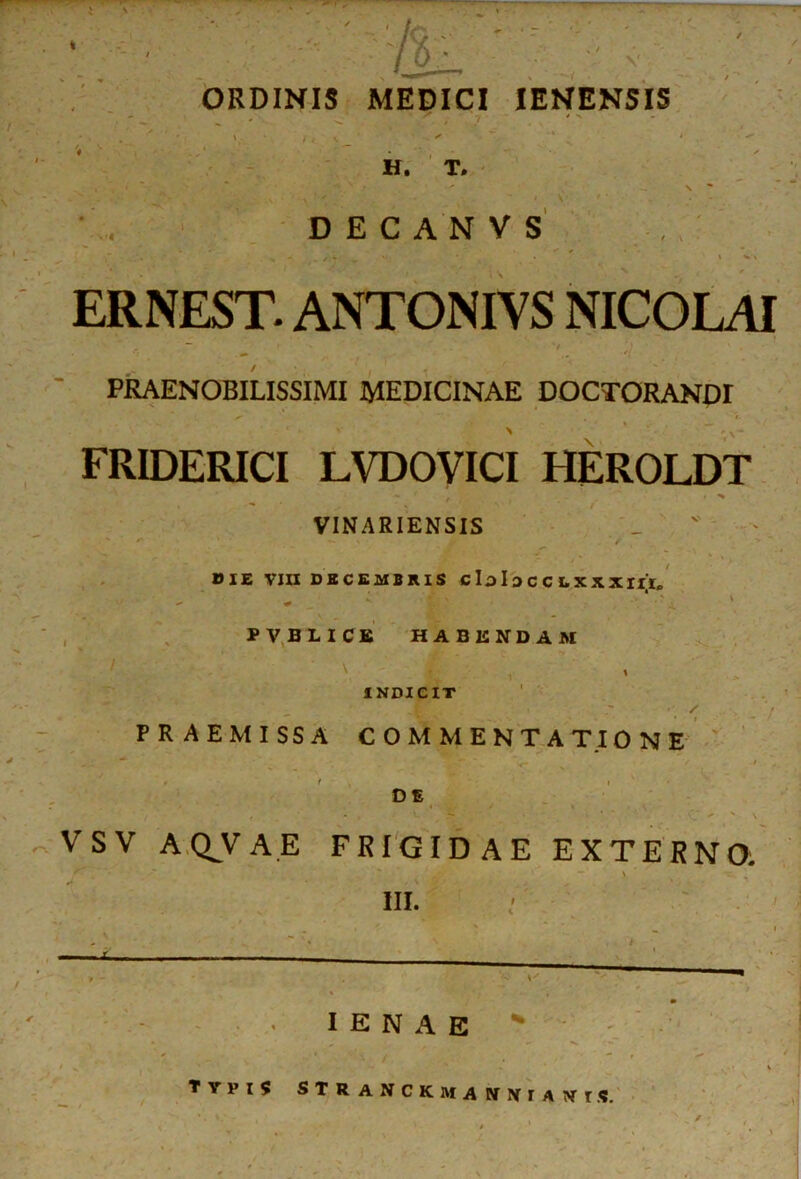 ■' A V ORDINIS MEDICI IENEN5IS H. T. v •-*, ’ '  \ ' * D E C A N V S ERNEST. ANTONIVS NICOLAI ' , PRAENOBILISSIMI MEDICINAE DOCTORANDI FRIDERICI LVDOVICI HEROLDT VINARIENSIS • ' — f - -i OIE VIII DECEMBRIS C lo I 3 C C I. X X XIII* PVBLICB HABENDAM INDICIT / PRAEMISSA COMMENTATIONE DE VSV AQ^VAE FRIGIDAE EXTERNO. f . ' ' * a. ■ ' ' . ’ - ; III. I E N A E «A