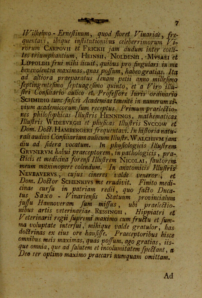 IVilheltno - Erneftinum, quod floret Vinariae, fre- quentavi , ibi que inftitutioiiibus celeberrimorum Vi- rorum Carpovii et Frickii jam dudum inter coeli- tes triumphantium, Heinsii, Noldenii , Mvsaei et Lippoldii frui mihi licuit, quibus pro fingulari in me benevolentia maximas, qnas poffum, habeo gratias. Ita ad altiora praeparatus lenam petii anno mille fimo feptingentefimo feptuageftmo quinto, et a Viro illu- firi Confili ari o aulico et. Profeffore luris Ordinaria Schmidio tunc fafces Academiae tenente in numerum ci- vium academicoruni fum receptus. Primum praeleffiio- nes philofcphicas IHuftris Hennings, mathematicas llluflris Widebvrgii et phyjicas Illuftris Svccow et Dom. Doffi. Hambergeri frequentavi. In hiftoria natu- rali audivi Conjiliarium aulicum lllufir. Walchivm jam diu ad fidera vocatum. In phyftologicis llluftrem Grvnervm habui praeceptorem, in pathologicis, pra- bficis et medicina forenfillluftrem Nicolai, fautorem meum maximopere colendum. In anatomicis Illuftris Nevbavervs , cujus cineres valde veneror , et Dom. Do Itor Schenkivs me erudivit. Finito medi- cinae cur fu in patriam redii, quo fabfo Duca- tus Saxo - Vinarienfis Statuum provincialum juftu Hannoveram fum mijfus, ubi praeleffio- mbus artu veterinariae Ressingii , Hippiatri et Veterinarii regii fupremi maximo cum fruftu etfum- ma voluptate interfui, mihi que valde gratulor, has dottrinas ex eius ore hauftjfe. Praeceptoribus hisce omnibus meis maximas, quas poffum, a%o gratias, iis- que omnia, que. ad falutem et incolumitatem fpefiant, et Deo ter optimo maximo praecari numquam omittam. Ad