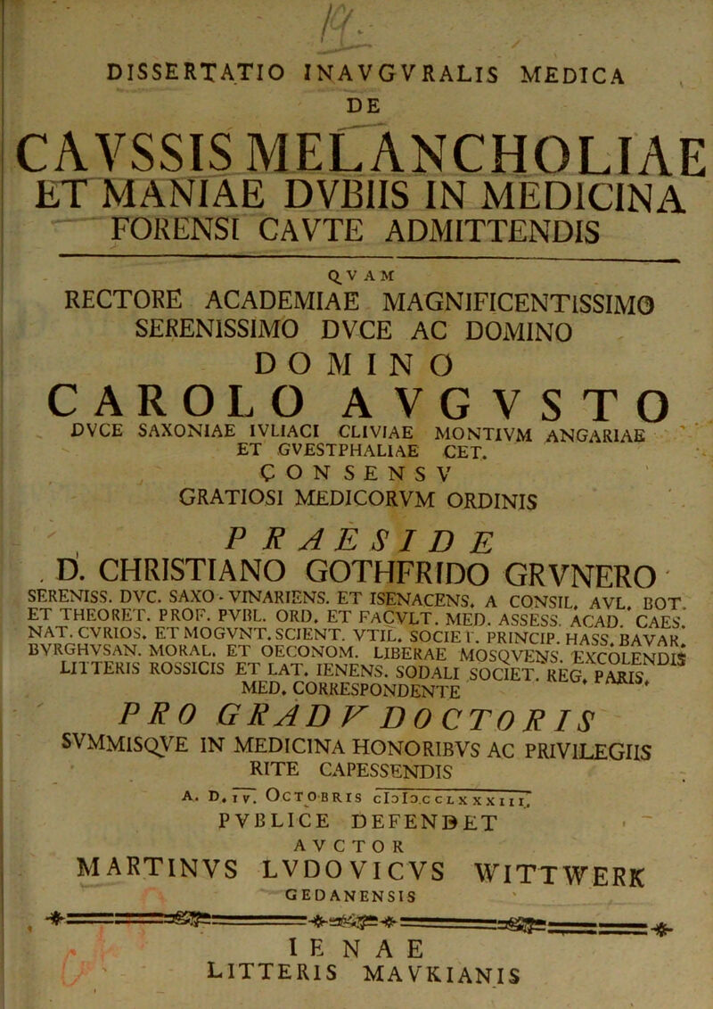 DISSERTATIO INAVGVRALIS MEDICA DE CAVSSIS MELANCHOLIAE ETMANIAE DVBIIS IN MEDICINA FORENSI CAVTE ADMITTENDIS Q. V A M RECTORE ACADEMIAE MAGNIFICENTISSIMO SERENISSIMO DVCE AC DOMINO DOMINO CAROLO AVGVSTO .DVCE SAXONIAE IVLIACI CLIVIAE MONTIVM ANGARIAE ET GVESTPHAL1AE CET. CON SENSV GRATIOSI MEDICORVM ORDINIS ; , PRAESIDE D. CHRISTIANO GOTHFRIDO GRVNERO SERENISS. DVC. SAXO - VINARIENS. ET ISENACENS. A CONSIL, AVL BOT ET THEORET. PROF. PVBL. ORD, ET FACVLT. MED. ASSESS. ACAD. CAES.' NAT. CVRIOS. ET MOGVNT. SCIENT. VTIL. SOCIET. PRINCIP. HASS. BAVAR BVRGHVSAN. MORAL. ET OECONOM. LIBERAE MOSOVENS EXCOLENDIS LITTERIS ROSSICIS ET LAT. IENENS. SODALI SOCIET REG. PMK MED, CORRESPONDENTE ' PRO G R AD V D OCTO RIS SVMMISQVE IN MEDICINA HONORIBVS AC PRIVILEGIIS RITE CAPESSENDIS A. D, iv. Octobris cIdId.cclxxxiii, PVBLICE DEFENBET A V C T O R M ARTINVS LVDO VI CVS WITTWERK GED ANENSIS , '■ = 'Sfeggg;——. I E NAE LITTERIS MAVKIANIS