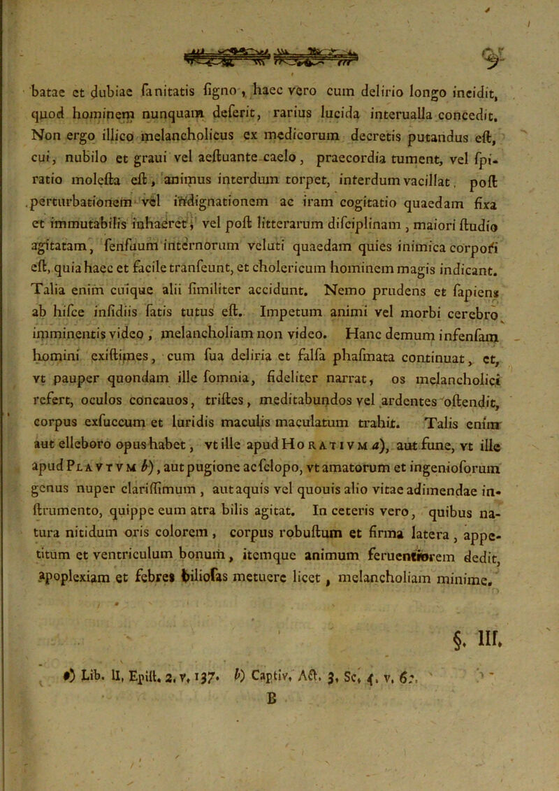 batae ct dubiae fanitatis figno , haec vero cum delirio longo incidit, quod hominem nunquam deferit, rarius lucida interualla concedit. Non ergo illico melancholicus ex medicorum decretis putandus eft, cui, nubilo et graui vel aeftuante caelo, praecordia tument, vel fpi- ratio molefta eft, animus interdum torpet, interdum vacillat, poft perturbationem vel indignationem ac iram cogitatio quaedam fixa et immutabilis inhaeret * vel poft litterarum difciplinam , maiori ftudio agitatam, fenfuum internorum veluti quaedam quies inimica corpori eft, quia haec et facile tranfeunt, et cholericum hominem magis indicant. Talia enim cuique alii fimiliter accidunt. Nemo prudens et fapien* ab hifce infidiis fatis tutus eft. Impetum animi vel morbi cerebro imminentis video , melancholiam non video. Hanc demum infenfam homini exiftipes, cum fua deliria et falfa phafinata continuat, ct, vt pauper quondam ille fomnia, fideliter narrat, os melancholici refert, oculos cOncauos, triftes, meditabundos vel ardentes oftendit, corpus exfuccum et luridis maculis maculatum trahit. Talis eniur aut elleboro opus habet, vt ille apudHo ra.t ivm a), autfune, vt ille apud Pl a v t v m b), aut pugione acfclopo, vt amatorum et ingenioforum genus nuper clariffimum , autaquis vel quouis alio vitae adimendae in- ftrumento, quippe eum atra bilis agitat. In ceteris vero, quibus na- tura nitidum oris colorem, corpus robuftum et firma latera, appe- titum et ventriculum bonum, itemque animum feruentiorem dedit apoplexiam et febres fciliofas metuere licet t melancholiam minime. i m ' ' * - ' §. nr. « ■ \ - *• 0) Lib. U, Epilt. 2. v, 137. b) Captiv, Aft, 3, Sc, 4. v, 6:, B