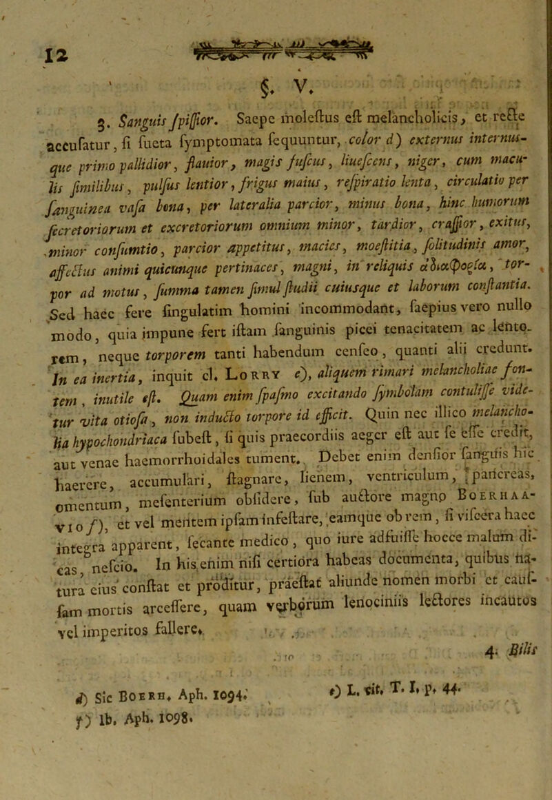 £ f\ 3. SanguisJpi(fior. Saepe moleftus eft melancholicis, et refte accufatur, fi fucta fymptomata fequuntur, color d) externus internus- que primo pallidior, flanior, magis fufeus, liuefcens, niger, cum macu- lis fimilibus, pulfus lentior, frigus maius, rejpiratio lenta, circulatio per famuinea vafa lena, per lateralia parcior, »jim bona, A/«* humorum fecretoriorum et excretoriorum omnium minor, tardior, craffior, exitus, Jminor confumtio, parcior appetitus, macies, moefiitia, folitudinis amor, animi quicunque pertinaces, magni, in reliquis a&ccQotfct, tor- x por ad motus, jumma tamen fimul Jludii cuiusque et laborum conflantia. Sed haec fere fingulatim homini incommodant, faepiusvero nullo modo, quia impune fert iftam fanguinis picei tenacitatem ac lento- rem , neque torporem tanti habendum cenfeo, quanti alii credunt. In ea inertia, inquit ch Lorry e% aliquem rimari melancholiae/en- tem , inutile efl. Quam enim fpafmo excitando Jymlolam contulijje vide- tur vita otiofa, non induclo torpore id efficit. Quin nec illico melancho- lia hypochondriaca fubeft, fi quis praecordiis aeger eft aut fe effe credrt, aut venae haemorrhoidales tument. Debet enim derifior fanguis hic haerere, accumulari, ftagnarc, lienem, ventriculum, .pancreas, omentum, mefenterium oblidere, fub aufflore magnp Boerhaa- v 10 /) et vel mentem ipfam Infeftare, eamque ob rem, ft vifcera haec integra apparent, lecante medico , quo iure adfuiffe hocce malum dV cas &nefcio. In his enim nili certiora habeas documenta, quibus na- tura cius'conflat et proditur, praeftat aliunde nomen morbi et caut fam mortis arceflere, quam v^borum lenocmns leftores incautos vel imperitos fallere* 4. Bilis i) Sic Boerh* Aph. 1094. f) lb. Apb. 1098. . rn e) L. rit» T. I, p, 44*