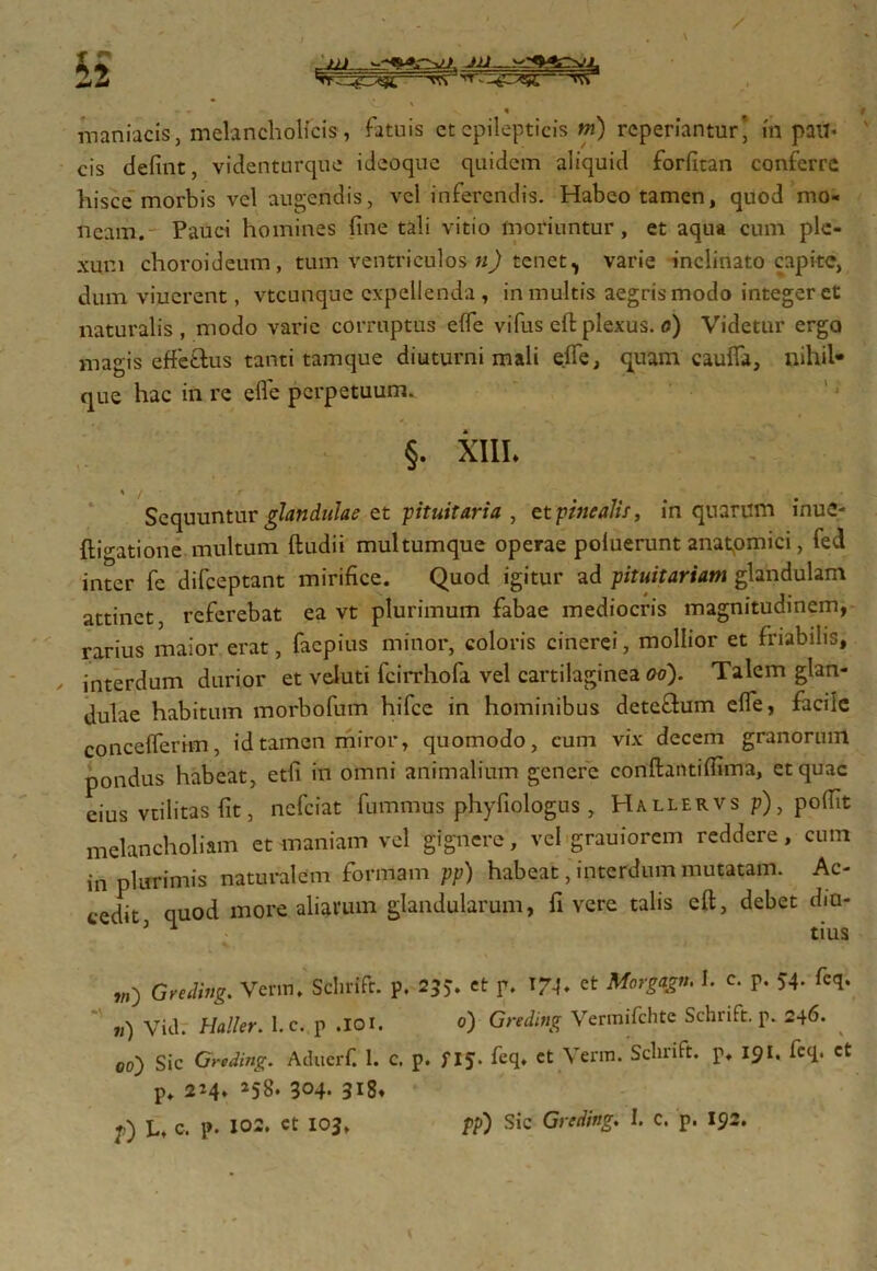 tt - -gr^g tk • • * maniacis, melancholicis, fatuis et epilepticis m) reperiantur’ in pail< cis defint, videnturque ideoque quidem aliquid forfitan conferre hisce morbis vel audendis, vel inferendis. Habeo tamen, quod mo- neam. Pauci homines fine tali vitio moriuntur, et aqua cum ple- xum choroideum, tum ventriculos n) tenet, varie inclinato capite, dum viuerent, vteunque expellenda, in multis aegris modo integeret naturalis, modo varie corruptus effe vi fus eft plexus. <?) Videtur erga magis effetius tanti tamque diuturni mali effe, quam cauffa, nihil* que hac in re effe perpetuum. §. XIII* \ / ■ r - Sequuntur glandulae et -pituitaria , et pinealis, in quarum inue- flio-atione multum ftudii multumque operae poluerunt anatpmici, fed inter fe difeeptant mirifice. Quod igitur ad pituitariam glandulam attinet, referebat ea vt plurimum fabae mediocris magnitudinem, rarius maior erat, faepius minor, coloris cinerei, mollior et friabilis, interdum durior et veluti fcirrhofa vel cartilaginea oo). Talem glan- dulae habitum morbofum hifcc in hominibus deteflum effe, facile concefferim, id tamen miror, quomodo, cum vix decem granorum pondus habeat, etfi in omni animalium genere conftantiflima, et quae eius vtilitas fit, nefeiat fummus phyfiologus , Ha ller vs p), poffit melancholiam et maniam vel gignere, vel grauiorem reddere, cum in plurimis naturalem formam pp) habeat, interdum mutatam. Ac- cedit quod more aliarum glandularum, fi vere talis eft, debet dm- 5 ^ tius W) Greding. Verm, Sclirifc. p, 255. et p. IM* et Morgagn. I. c. p. 54. feq. v) Vid. Haller. 1. c. p .101. 0) Greding Vermifchte Schrift. p. 246. 00) Sic Greding. Aducrf. 1. c. p. f 15. fcq. ct Verm. Sclnift. p, 191. fcq. ct p. 224» 258* 304- 318» f) U c. p. 102. ct 103, pp) Sic Greding. I. c. p. 192.