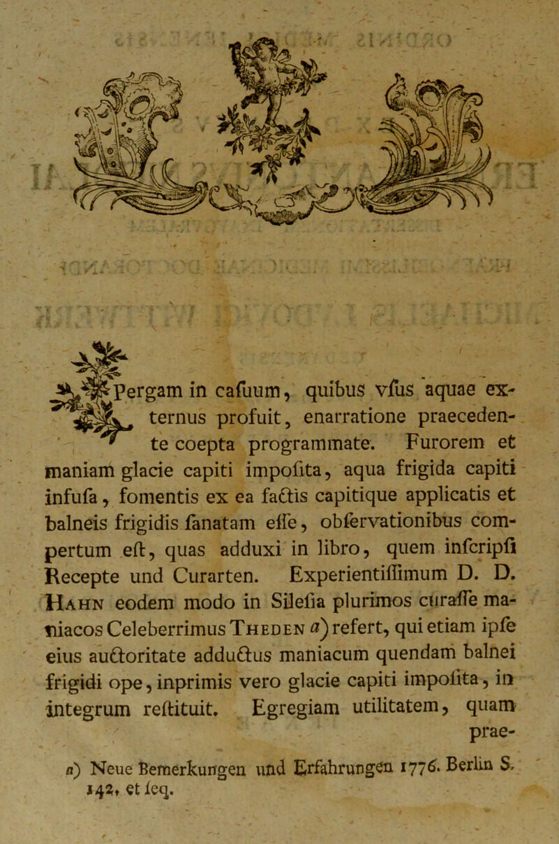 ( *r ,* ’ ' > j* * - - pergam in cafuum, quibus vfus aquae ex- ternus profuit, enarratione praeceden- te coepta programmate. Furorem et inaniam glacie capiti impolita, aqua frigida capiti infufa, fomentis ex ea fa&is capitique applicatis et balneis frigidis fanatam elfe, obfervationibus com- pertum eft, quas adduxi in libro, quem infcripli Recepte und Curarten. Experientillimum D. D. Hahn eodem modo in Silelia plurimos curafle ma- niacos Celeberrimus Theden a) refert, qui etiam iple eius au&oritate addu&us maniacum quendam balnei frigidi ope,inprimis vero glacie capiti impolita, in integrum reftituit. Egregiam utilitatem, quam prae- a) Neue Bemerkungen und Erfahrungen i77^* Ferlin S. 14?, et leq.