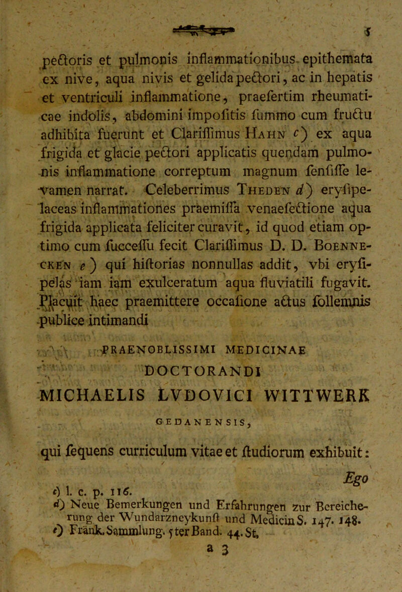 peftoris et pulmonis inflammationibus, epithemata ex nive, aqua nivis et gelida pe&ori, ac in hepatis et ventriculi inflammatione, praefertim rheumati- cae indolis , abdomini impofitis fummo cum fruftii adhibita fuerunt et Ciariflimus Hahn £) ex aqua frigida et glacie peftori applicatis quendam pulmo- nis inflammatione correptum magnum fenfifTe le- vamen narrat. Celeberrimus Thede^ d) eryiipe- laceas inflammationes praemitia venaefettione aqua frigida applicata feliciter curavit, id quod etiam op- timo cum fuccefTu fecit Clariflimus D. D. Boenne- cken qui hiftorias nonnullas addit, vbi eryfi- pel^s iam iam exulceratum aqua fluviatili fugavit. Placuit haec praemittere occalione a&us follemflis -publice intimandi v PRAENOBLISSIMI MEDICINAE DOCTORANDI MICHAELIS LVDOVICI WITTWERK GEDANENSIS, qui fequens curriculum vitae et fludiorum exhibuit: Ego 1. C. p. II6. <0 Neue Bemerkungen und Erfahrungen zur Bereiche- rung der WundarzneykunO und MedicinS. 147. 148. 0 FrankSammlung. fterBand, 44.$^