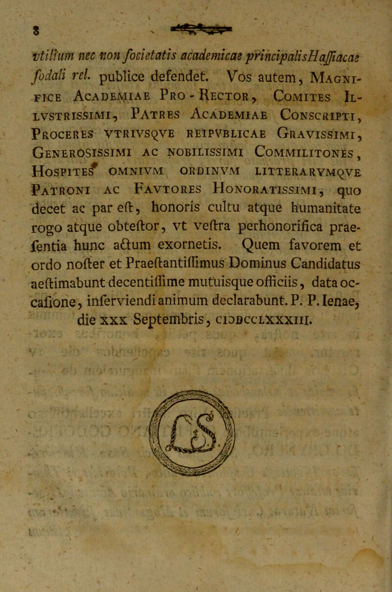 s vtilfum nec non focietatis academicae principalisHaJJiacae fodali rei. publice defendet. Vos autem, Magni- fice Academiae Pro-Rector, Comites II- lvstrissimi, Patres Academiae Conscripti, Proceres vtrivsqve reipvblicae Gravissimi, Generosissimi ac nobilissimi Commilitones, Hospite^ omnivm ordinvm litterarymqve Patroni ac Favtores Honoratissimi, quo decet ac par efl:, honoris cultu atque humanitate rogo atque obteftor, vt veftra perhonorifica prae- fentia hunc a&um exornetis. Quem favorem et ordo nofter et Praeftantitflmus Dominus Candidatus aeftimabunt decentiflime mutuisque ofliciis, data oc- cafione, inferviendi animum declarabunt. P. P. lenae, die xxx Septembris, ciddcclxxxiii.