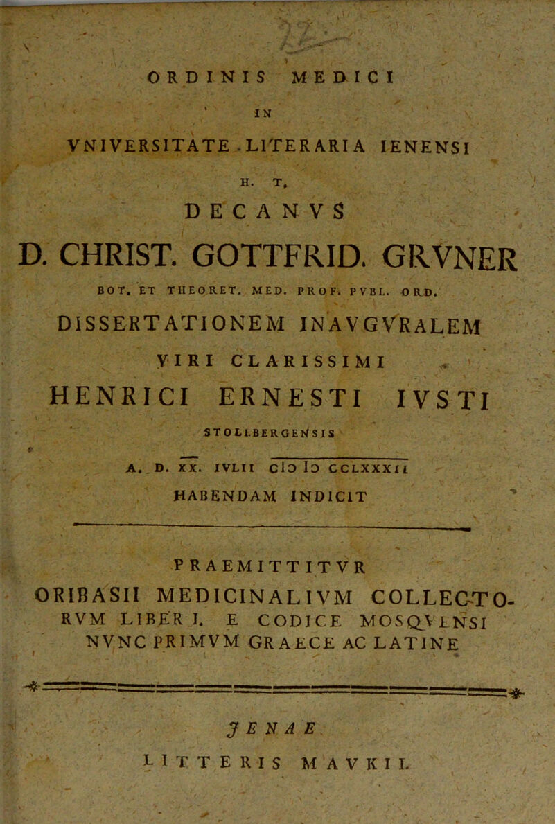 \ * , *· ‘ . \ ^ ' , . / ORDINIS MERICI ' IΝ VNIVERSITATE -L1TERARI A IENENSI Η. Τ, DECANVS D. CHRIST. GOTTFRID. GRVNER ΒΟΤ. ET THEORET. MED. PROF. PVBL. ORD. DISSERTATIONEM INAVGVRALEM VIRI CLARISSIMI HENRICI ERNESTI IVSTI STOLl. BERGENSIS A, . D. XX. IVLIl clo Io CCLXXXIl HABENDAM INDICIT P RAEMITTITVR ORIBASII MEDICINALIVM COLLEC-TO- RVM LIBER I. E CODICE MOS QV ENSI NVNC PRIMVM GRAECE AC LATINE J E N A E LITTERIS M AVKII.