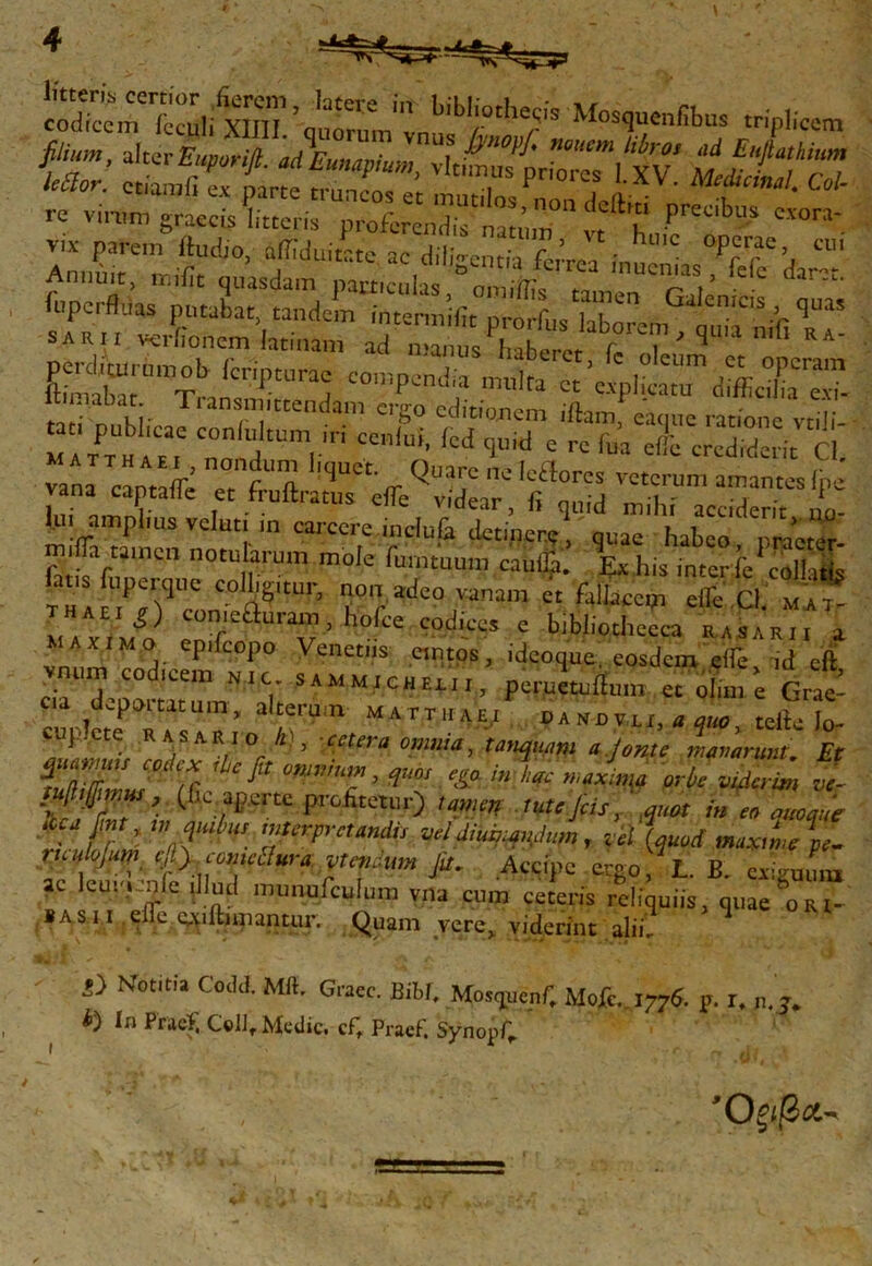 Mos<irfibus ^fP^ft- «tEunap/um, .kt^Zlfv ΜφΪΤΖ re vinm^graecisΕίΓρ^Ι^Γyft vix- parem fluctio, alTiduitr.tc ac dilidentia ferrea i,„ C ^r^’, CU' Ciento, «Π vcriionem laenam ad n™ “Λ“βΪΙ Γι’' ^ n,fi  ge^urumob fcnpturae compendia multa “’^Γ dffitX™ ltmiabat. Transmittendam ergo editionem iftam «a .',. ““Αΐ- :0^-.·>·· -<»··. « ^sxs&rs: vana cantatTe °t f“ft '^‘rr ^·7 “,cilorcs ^«crum amantes (pe Id areri , frullratus ««e v.dcar, f, quid mihi acciderit i. i amplius vcIut|. m carcere mclufe detiner.?, quae habeo praeter- miiTa tamen notularum mole fumtuura cauijji. Ex his inter ib coll itis iaashiperque cofcur, non adeo vanam et fallace,, maximo enT ^v’ °^ce C(K‘LCCS c bibhothecca rasarii a ^ΛΧΙΜ,Ο epifcopo Venetus cmtos, ideoque, eosdem ette id eft vnum codicem w,c sammicheeii, perueturtum efoL^ Grae- w/cTkIsoi n’Uin ΜΑΓΤ1ΙΛ£-ί * quo, terte Io- 1 t®. R a s AR io h), cetera omnia, tanquam a jonte manarunt Et ΨΙΨ COdc* omnium, quos *a Ac „ Jma orbe v An vi }'uf7?’ (£C /^ profitetur) tute Jcis/quot i» eo quoque αγ mt ym qmbus interpretandis vei diuqmdu,n , zellquod maxtnjp^ ruulojum cJ:).comctlura pendunt Jit, Accipe ergo, L. B. exivumu ac leuv.mie illud mmiufculum vna cum ceteris reliquiis, quae oRl- «asii erte ex illimantur. Quam vere, viderint alii. p} NTotitu Codd. Mft. Graec. Bibi, MosquepC Mofc.. 1776. p. r, n. j. ^ In Praei, Cell, Medie. cft Praef. SynopC Όξιβα