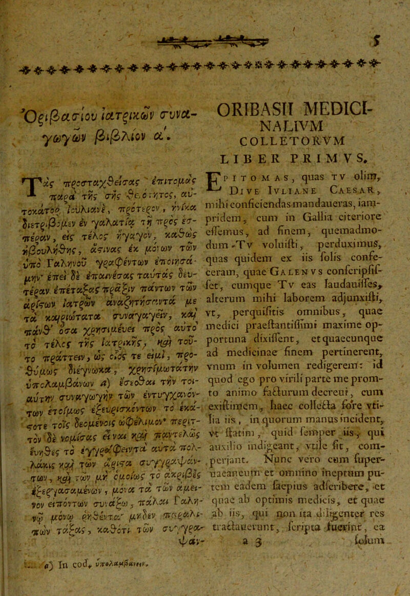 s ’ - ' ’ - ' ORIBASIT MEDICI- »ψ· έττει U ivcwhxg ταύτάς 3έυ- ceram, quae ualebvs comcnuut- rioxv έτάτχΡαςπξάξιν π*ηων των fet, cumque Tv eas laudaudles, άρίςων ιατρών ώάζφΰσαντ# με alterum mihi laborem adjunxiit», jd χουζΜτΛτ* pWy,ccyZv, **} vt, perquifitls omnibus, quae vfay iffu xwuxivH ΊΤξος ctvfo medici praeitantiihmr maxime op- τα τi\cf tm ΪΑΤξκκ, W του- portuna dixiflent, et quaecunque το τ&ττεά,ώς όΐόςπ «fJ, *ξο- ad medicinae finem pertinerent SiW hiyvStxχ&φωτ<κττιν vnum m volumen redigerem: id ύπολαμβάνων a) ht&ou tiJV toi- quod ego pro v.ril. parte me prom- at ir/(rvv*yayw των ψυγχανόν- to animo faSurum decreur, cum των ίιοίμως έζεύξίσαίντων το ixoc- exiitimcm, haec collefila fore ytir Tg Ύοϊς $εομένοις ωφέλιμη· πεξίτ- lia iis , in quorum manus incident, το'ν δέ νομίσας eivou τίοητζΧως vt ftatim , quid femper iis, qui ευνιθε? το iyyp»i(petvrd αυτά tccK- auxilio indigeant, vtilefit, coin- λΜχκύ τών ΧξίΤΛ σ-jyyξχψάν- perjant. Nunc vero cum fuper- αων, κμ) των μr ομοίως το άχξίβες uaeaneum et omnino ineptum pu- /ασααέναιν, μόνη τα των άμπ- tcm eadem iaepius adfcribere, -et vov «TWVTMV συνάζω, TtxKau tcchy- quae ab optimis medicis, et quae νω μόνω τα' μ*$έν. ·*#&>*- ab i»s> clui non ita diligenter res «ων τάζας, καθότι- των συ^ξΛτ tra&mevunr, fcripta fuerint, ea LIBER PR1MVS, Ψ*ν- a 3