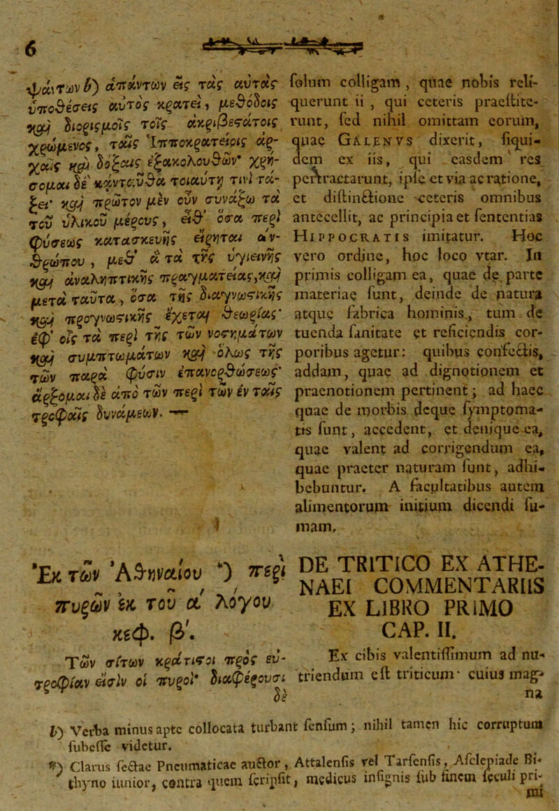 ψάιΤων£) απάντων «$· τα'? αύτάς νποΒέσας κύτος κξατ«, μεθόδου ^ διοξίςμοΐς τοΐς άκρβεςάτοις χφόμενος, τοας ‘IwTOxgerew «?; %<**■ irau δο£«^ επακολούθων· χ^»?- σομοΜ δε' «άνταυθα τοιαύτγ τινί τα- £«· itgj πλωτόν μεν ουν συνάζω τα του υλίκου μέξους, «θ δο’α ττε^ί (ρύσεως κατασκευής είξητσα αν- &ξώιτου, μώ'^&τά χνς vyietvfc Hgj άναΚνηττΐκν\ς •πξοσγματ&ας,ngy μετά ταυτα , δσα τϊί δ^αψω^ς H&j πξο'γνωϊΜΪίς %χετομ &εωξίας’ έφ’ οϊς τα πεξϊ τϊ,ς των νοημάτων γομ συμπτωμάτων HSq οΚως τν,ς τών ττα^α φυσ^ «παν^θώτεω?· άξζόμαι δε αττδ των -ττεζί των εν τ£ς τξοφοΐΐς 'δυνάμεων· ϊ folum colligam , quae nobis reli- querunt ii , qui ceteris praeitite- runt, fcd nihil omittam eorum, nae Galenvs dixerit, fiqui- cm ex iis, qui easdem res pertractarunt, ipic et via ac ratione, et diftin&ione -ceteris omnibus antecellit, ac principia et fententias Hippocratis imitatur. Hoc vero ordine, hoc loco vtar. In primis colligam ea, quae de parte materiae funt, deinde de natura atque fabrica hominis, tum de tuenda fanitate et reficiendis cor- poribus agetur: quibus confectis, addam, quae ad dignotionem et praenotionem pertinent; ad haec quae de morbis deque fymptoma- tis funt, accedent, et denique ea, quae valent ad corrigendum ea, quae praeter naturam funt, adhi- bebuntur. A facultatibus autem alimentorum initium dicendi fu- mam. Έκ των Αθηναίου *) πεξΐ πυξάν μ του οί λογου χεφ. β'. Των σίτων κξάητοι πξος ευ- τξοφίαν έίσίν οί πνξοϊ“ διαφέζουσι^ όε DE TRITICO EX ATHE- NAEI COMMENTARIIS EX LIBRO PRiMO CAP. II. Ex cibis valentiifimum ad nu- triendum eft triticum* cuius mag- na V) Verba minus apte collocata turbant fenfum; nihil tamen hic corruptum iiibcflc videtur. *) Clarus (bdac Pneumaticae auftor, Attalenfis vel Tarfcnfis, Afclcniade Bi- thyno iunior, contra quem fcripfit, medicus infignis iub hnem fcculi pn-