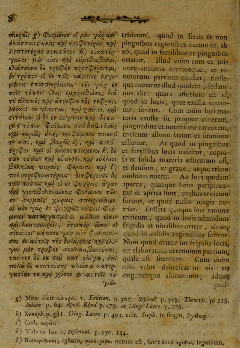 ‘ΧίεξΜζ β) φνάμενονοϊ μεν yx^eilr' triticum, quod in iiccis et non έλάσσονος νΚν\ς v&j κΰυφοτέξκς, vg) pinguibus regionibus natum iit, ab λεπτοτίξας συνετωτες h) εύχατές- eo, quod in fertilibus et pinguibus yasoi μεν et σι εΰμε&αβολοι, oriatur. Illud enim cum ex mi- έλάσσονα δε τξοφήν πξοσφεΡοντόα, nore -materia lenioreque, et te-· cV τρόπον ci εν τοΐς ν.&υσοις λεγο- nuiorum partium corufet, fiicilc- μένας έπισπβίξόμ,ενοΓ τής γάξ έν que mutatur illud quidem , fed mi- rοϊς τόποις υλνις έμτνξΐ&είσης Sia nus alit: quare affe&um eit id - τ e άλυπες rgj ατ?οφον τής τέφρας, quod in locis, quae exuita vocan- htvxci Teyivovreu, J<g?f χαύνοι, t&j ttir, feritur. Cum enim loci ma· cnrάνια, ci Si έν ευθείας ytxj λιπα- teria exuita fit propter cinerem, ς τόπον φυόμενα άπο Sa-ψι λοΰς pinguedine et nutritione carentem, > v&j τεν*άς ύλης τρεφόμενα πυκνοί triticum album laxum et iitanium Te €‘<ri, αρμ βχξρις /) , ηρμ πολύ ■ efficitur. At quod in pinguibus Τξςφοι- oi αναπεπταμένοι k)Si et fertilibus locis nafeitur, copio- TWV τόπων vpf] ευ π vooi,ngj ευήλιοι fa et folida materia educatum eit, βέλτιους πυξους φέρουσι v[Cfj /) et denfum , etgraue, atque etiam πολυτξοφιμωτέρους- όιαφέξουσι Si multum nutrit. Ac loca quidem τσΐς τόποις y[crf ci έν ψυχροΐς ayav aperta, quaeque bene perfpiran- χιονοβολουμένοις φυόμενοι των tur ct aprica ffint, melius triticum ό ΰερμαΐς χώξά*ς σπαζόμενων, ferunt, et quod nullo magis nu- or μεν έν ψνχξοΐς τόποις φνό- triat. Differt quoque loci ratione • μενόι κατ^ασμένοι μα/λον είσιν triticum, quod in locis admodum r(a) λεπτόμεξΗζ, οσόιπέξ £σιν oi frigidis et niuafibus oritur, abeo, σίτάνιοι’ μήποτε yx% a ον φωλεϋού- quod in rcaliars ,rcgionibus feritur. <ev «utοΐς τής Ιυνάμεως χα} αλί- Nam quod oritur im frigidis locis, 7ylv/ τξοφήν ^άναλαμ,βανούσν,ς, cft elaboratum ct tenuium partium* T«urJ7V U έχ του κατ' ολίγον, έπι quale eit iitanium. Cum enim πολύ Si πεπτούσν\ς π λείοι λ κατεξ- non vcfut delitefcat in eis vis , Ί^σίαν τε ngj χυσιν έν αντοΐς το exiguumque alimentum, idque Ί^~ paul- ■ c # g) Mox dicit xiftifci. v. Erotian. p. 30s./Sophoet w. 35-8, Tbcocrit n 218. m* p. 64. ApM. Rbod. p. 178. „ Diog/Lmt. r. \%. ' p h) Xenoph^. ςβί. Diog. Laert. p. 493, edit, Stvpfj, in fragm, Pytlrag. O Cod. ΚΛξΗζ. 10 Vide dc hac y. ZojTwutn. p, 15-0. 154,