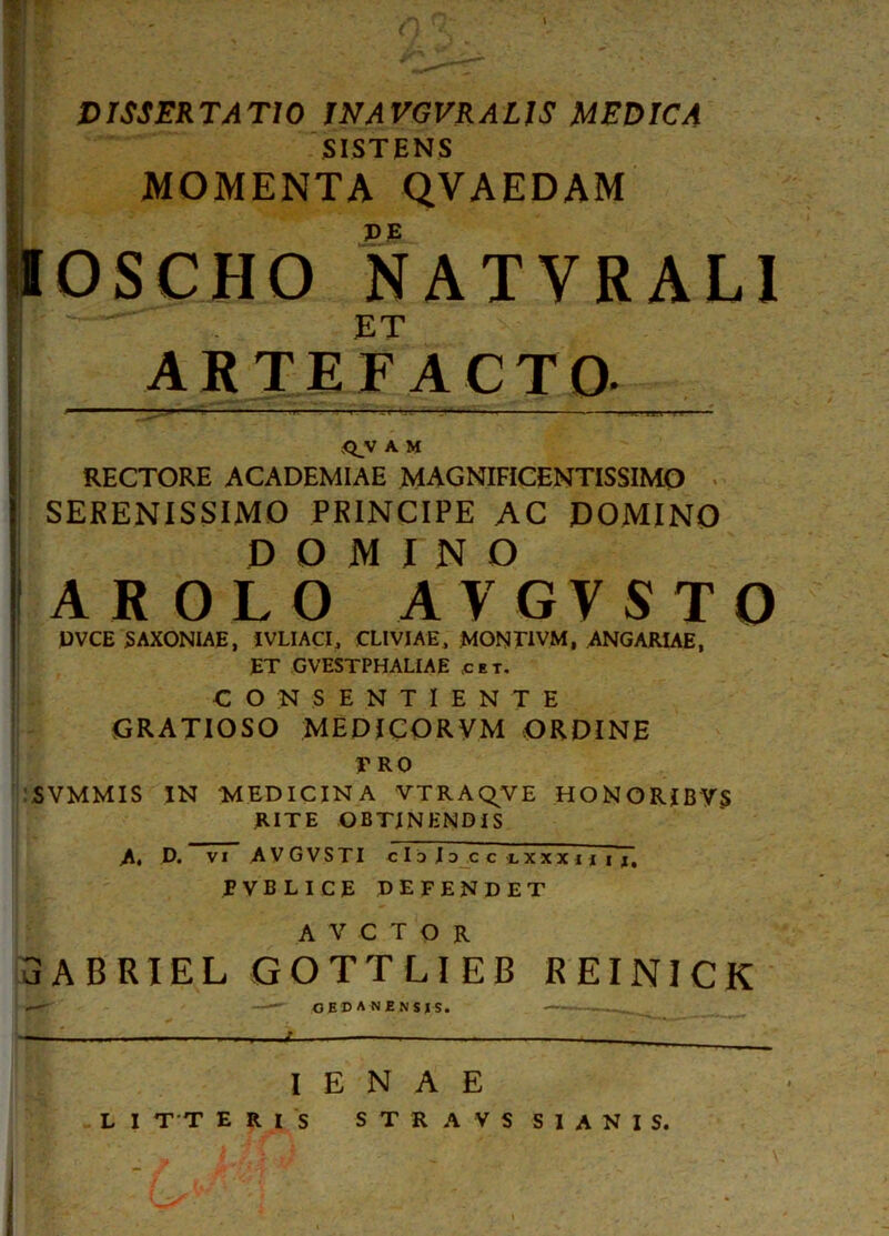 w o q: DISSERTATIO INAVGVRALIS MEDICA SISTENS MOMENTA QVAEDAM IOSCHO NATVRAL1 ET ARTE FACTO. ' —“ m‘r' r- * . _ -j ~rv—*.r-‘‘ ** ' < = r ■»—— ;r*r — 1 ■ i j. mvr--- ;Q_y A M RECTORE ACADEMIAE MAGNIFICENTISSIMO SERENISSIMO PRINCIPE AC DOMINO DOMINO AROLO AVGVSTO DVCE S AXONIAE, IVLIACI, CLIVIAE, MONT1VM, ANGARIAE, ET GVESTPHALIAE cet. CONSENTIENTE GRATIOSO MEDICORVM ORDINE PRO SVMMIS IN MEDICINA VTRAQVE HONORJBV.S RITE OBTINENDIS A, D. vi AVGVSTI chlDcctxxxiiii, PVBLICE DEFENDET A V C T O R 3ABRIEL GOTTLIEB REINICK .— ——~ OEDANENSIS. . — i — —u —. , I E N A E L I T T ERIS STRAVS S1ANIS. I