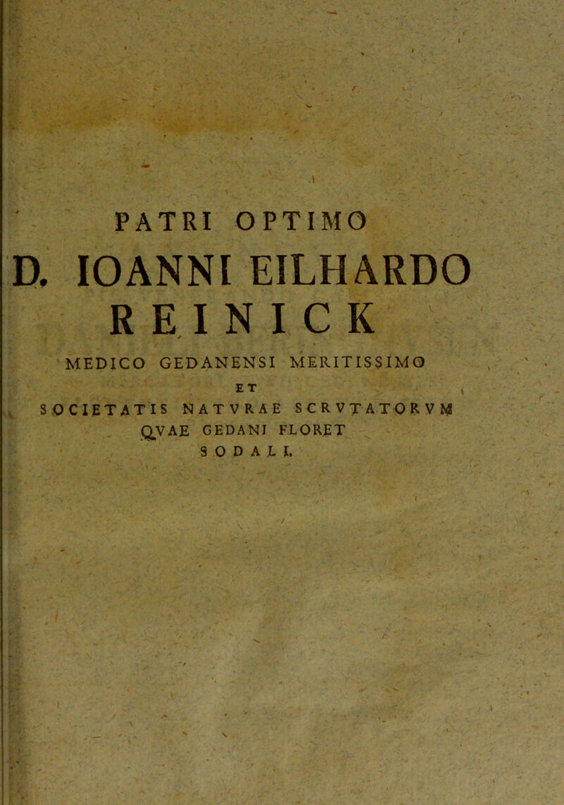 PATRI OPTIMO D. IOANNl EILHARDO R E I N I C K * MEDICO GEDANENSI MERITISSIMO ET * SOCIETATIS NATVRAE SCR VTATORVM QVAE GEDANI FLORET SODALI.