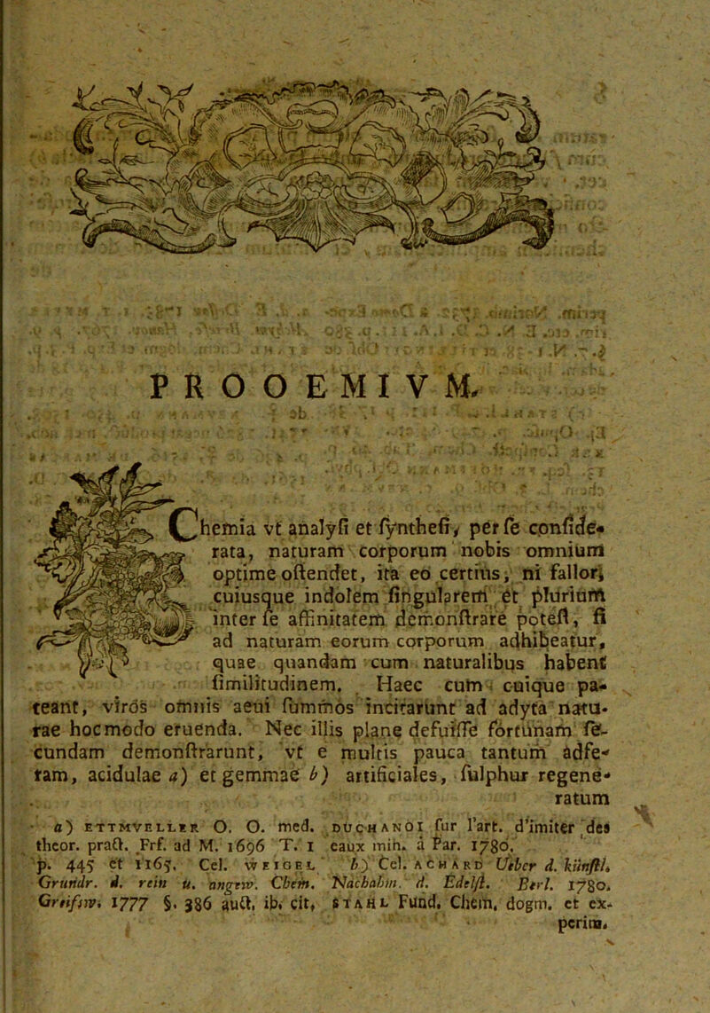 ' > • 't & .T .-i •&! 3 .ii .t r>*-c>Q i .2£*r AacttVKty .mhrj •V s \ ,?>r«E w%$A-K ojfc .qn .A j .3 .y 3 .uia .npi* c! if::ii 'i j a>3 .V»0 r ?c.v?vj n f .Y. PROOEMIV M. : •liit-UjHi »1 -iit »4 -i {?.$:■’•' £‘~g ' .14 ?*■ * •-<' v'- **V *: *• .ilwjO- j’3 ■c _ ->( .<1 tu. .dfc {’ 4r.',wJ.V .iiqqlijtO It * /h ‘ ^ -^‘0. «fiMiibi: .,-M ^xsl .£T f * V. , W V |f'jft, ' *} ,(> f T fj^MpIvv / hernia vt analyfi et fynthefiy perfe confice» rata, naturam corporum nobis omnium optimeoftendet, ita eo certius, ni fallor* cuiusque indolem Angularem et pluriurrt inter fe affinitatem derf.onftrare potefl, fi ad naturam eorum corporum adhibeatur, quae quandam cum naturalibus habent fimilitudinem. Haec cum cuique pa- teant, viros omnis aeui fummos incitarunt ad adyta natu- rae hoc modo eruenda. Nec illis plane defuiffie fortunam fef- cundam demonftrarunt, vt e multis pauca tantum adfe- tam, acidulae a) et gemmae b) artificiales, fulphur regene- ratum a) ettmvelur O. O. mcd. duchanoi fur l’art. d’imiter des thcor. praft. Frf. ad M. 1696 T. 1 caux mihi, a Par. 1786. p. 445 et 1165. Cei. wEiGEL /7) Cei. a c h a rd Utbcr d. kiinflL Gruridr. d. reih u. angtiv. Cbem, Nachabm. A. Edclft. Btrl. 1780. Gnifyiv, 1777 §. 386 autt, ib. cit, Stahl Fund. Chem. dogm. et ex-