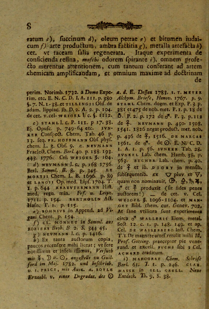 cum/j arte produ&um, ambra fattitia^), metalla artcfadlab) cet. vt taceam falia regenerata. Itaque experimenta de conficienda refina, tnofchi odorem fpirante /'), omnem profe* £lo merentur attentionem, cum tantum conferant ad artem chemicam amplificandam, et omnium maxime ad doctrinam de perim. Norimb. i732. a Domo Expe- rim. etc. E. N. C. D. l.A.iu, p. 380 §.7. N. l -38*£t TILtINGllObf.de adam. lippiac. ib.D. 2. A. 2. p. 104. decct. v.cel- «eioei 1- c. §• 1112. c) stahlI. c. P. HI. p 17- 38. Ej. Opufc. p. 749-64 etc. Ivn* KER ConfpeO. ehem. Tab. 46 p. 13. feq. FR. HOFFM ANN Obf. phyf. ehem. L. 3. Obf. 9. c. nevmann Praeleft.Chcm. Berl. 40. p. 188 193- 443. 1776. Cei. \ve iqel $. 104. d) NEVMANN j. C. p. 168 1756- Berl. Samml. B. 8* P* 345- LE morti 1 Chcm. ,L. B. 1696. p. 89 et lan g 11 Op. mcd. Lipf. 1704. T. I. p. 644 KRAEVTER.M ANN Hfft. med. regn. min. Frf. u. Leipz. 1711. p. 154. BARTHOLIN Aft. Hafn. T. 1. p. Iiy. e) iohnivs in Append. ad Vi- gani Chem. p. 154. f) cl. mOnnet in Samml. aus kozi cks Btob. B 2. S. 344 45. g) nevmann 1. c. p. 1416. b') Ex tanta auftorum copia, paucos recenfere mihi liceat; vt fere notiffimus et infelkilfimus, Verfucb mh 5) Um O > angefteUt zu Guil- ford itn Maj. 1782. und brfcbrieb. v. 1. muce, mit Ausz. a, botle ErzatbU v. tmr Degradat, det © а. i. E. Detfau 1783. t. T. METER Alcbym. Briefe, Hanov. 1767. p. 9. 8 t a h l Chem. dogm. et Exp. P. 3. p. 381 et475 de nob. met. P. 1. p. 18 de б. P. 2. p. 172 de e?- P. 3. p. 111 de NEVMANN p. 4)0- I 508. 1541. 1826 negat produft. met. nob. p. 436 de $,1516. CEMARCA» 1561. de c?. de©. E. N. C. D. I. A. 1. p. 56. ivnkek Tab. 28. kvnkel Lab. chem. Hamb. 38. p. 563. becher Lab. chem. p. 40. de $ et ib. jd i o b y jn menfib. fubfequentib. ex ^7 pluv. et V* quam non nominauif, I7,2|.y cT et produxit {fit hdes pene* auttorem!) de cet. v. Cei. WEJOEL $. 1096-1104. et MAK« ,oet Bibi. chem. cur. Ocnev. 702. At fanc vtiliora funt experimenta circa d” walleri! Elem. metal, Seft. 12. c. t. p. 148. 149. et ap. i Cei. de ;v a s se r b e ro Inft. Chem. i T. I.De magneteartef.rerulit mihi 10. i Brof. Gotting. praeceptor pie vene* rand. ct exceii. fvchs fibi 3 Cei. * ac h ard Traditum. i) marograf Cbem. Scbrife Berl. 61. 7- I. p. 246. ci ar. j «ASSE in ILL. CRELL. Ntttt * Entdeck. Tb. 9, S. 38-