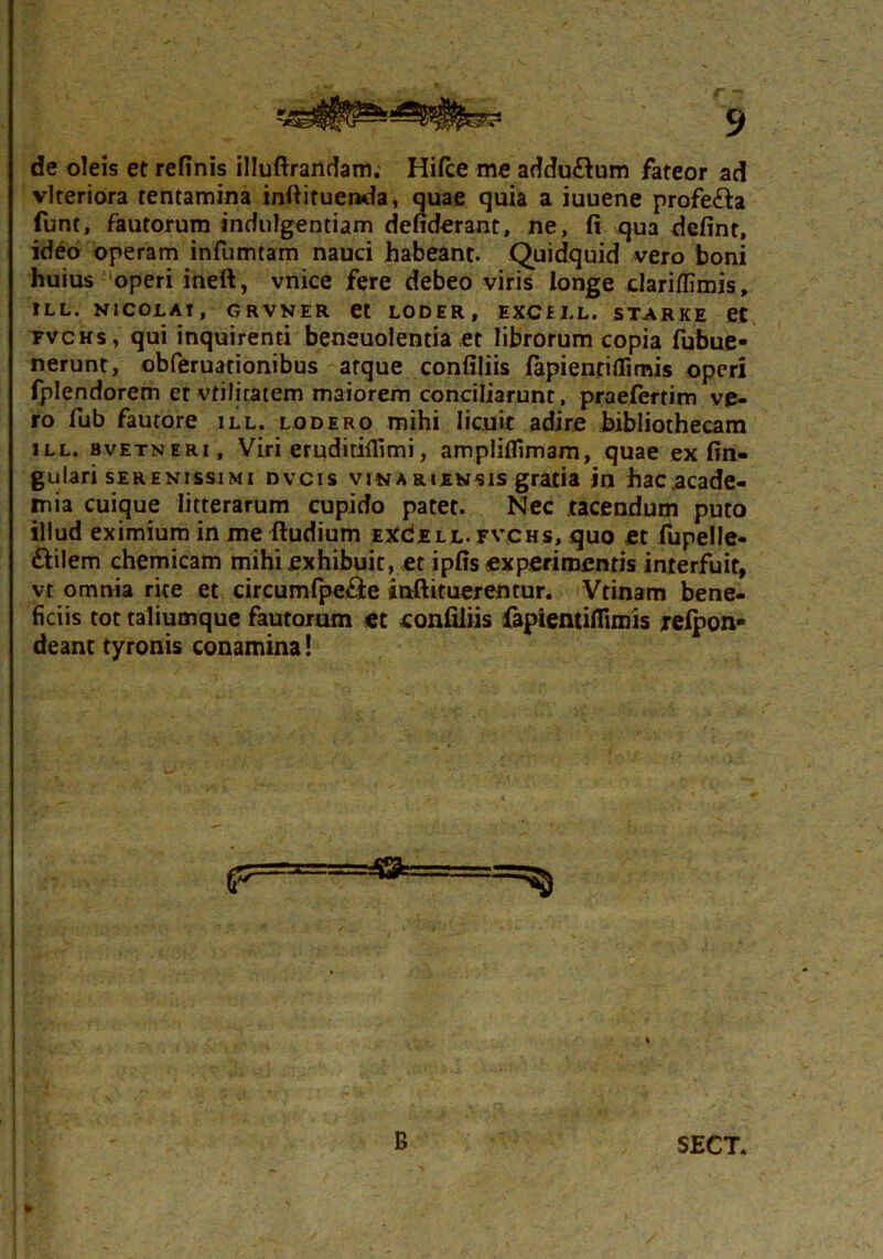 de oleis et refinis illuftrandam. Hifce me adduftum fateor ad vlteriora tentamina inftituenda, quae quia a iuuene profe&a funt, fautorum indulgentiam defiderant, ne, fi qua defint, ideo operam infumtam nauci habeant. Quidquid vero boni huius operi ineft, vnice fere debeo viris longe clariffimis, ILL. NICOLAI, GRVNER et LODER, EXCfLL. STARKE et fvchs, qui inquirenti beneuolentia ,et librorum copia fubue- nerunt, obferuationibus atque confiliis fapientiflimis operi fplendorem et vtilitatem maiorem conciliarunt, praefertim ve- ro fub fautore ill. lodero mihi licuit adire bibliothecam ill. bvetneri. Viri eruditiflimi, ampliflimam, quae ex lin- gulari serenissimi dvcis vinariensis gratia in hac.acade- mia cuique litterarum cupido patet. Nec tacendum puto illud eximium in me ftudium excell< fvchs, quo et fupelle- ftilem chemicam mihi exhibuit, et ipfis experimentis interfuit, vt omnia rite et circumfpe&e inftituerentur. Vtinam bene- ficiis tot taliumque fautorum et confiliis fapientiflimis relpon- deanc tyronis conamina! B SECT.