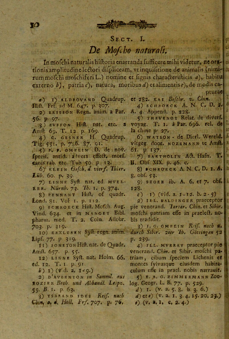 / De Mofcho naturali. In rciofcln naturalis hiftoria enarranda fuflicere mihi videtur, ne ori- tionisamplitudineledtori difpliceam, vtinquifitione de animalis '(nimi- rum mofchi mofchiferi L.) nomine et fignis chara&erifticis a)y habitu externo b), patriae), natura, moribus d) ct alimentis?), de modis car- pturae a) i) albrovand Quadrup. Jrlift. Frf. ad M. 647. p. 507. 2) brisson Regn. aniin. a Par. 56. p. 97- 3) evffon Hift. nat. etc. a Amft 69. T. 12 p 169. 4) t. gesner H. Quadrup. Tig. P-8/. 91* 5) p. t. omflin D. de no7. fpecif. antich advers effeft. morf. Canis-rab. cte. Tub 50. p 13. 6) ‘ klein Gefch. d vietf. Fbier, Liib. 60. p. 39 7) linnf Syft nat. ed mvel- LER. 'Niirnb. 73. Th. 1. p. 374. 8) pfnnant Hift. of quadr. lond. gi. Voi- t. p. 112. 9) schkoeck Hift. Mofch. Aug. Vind. 634. et in mancet Bibi, pharm. med, T. 2. Coln. Allobr. ?°3. p. 3'9- „ „ ... 'v 10) n rx l e b r. n Syit. regn. amm; Lipf. 77- P ?‘9< ti) 1 0 n s fON Hid. nat. de Quadr. Amd. 657. p. 55. 12) linne Syft. nat. Holm. 66. ed. r2. T. 1 p. 91 b) 1) (V'd. a. 1^9.) 2) d’avurnion tn Samnii, aus KOZiek Beob tuiti Abbandl. Leipz. 55. B 1. p. 63, 3) yshrand ides Reif. ttacb Cbin, a, d, Holi, Frf, 707. p. 76, i. et 282. K a 1 Btfebr. v. Cbin. 4) schroeck A. N. C, D. A. 4. Append. p. 228- 5) thfvenot Relat.de diverf. voyag. T. I. a Par. 696. rei. de la chine p- 27. 6) watson - de Bierl. Wereld. ■yitgeg, door. nozemann te Amfli. 61. p 137- 7) barthOlin A&. Hafn. T« H. Obf XIX. p. 46. c. 8) t c h KffE c k A. N. C. D. r. A» 8- obf- 9) seoer ib. A. 6. ct 7. obf, 128. r) 1) (vid. a. 1-T2. b. 2- 5) 2) ill. baldinger praeceptor pie vencrand. lartar. Cbin. er Sibir. mofchi patriam effe in pracleft. no- bis tradidit. 3) i, q. GMFtiN ttacb u, diircb Sibir. 2ttr 'Lh. Gduinqrn 52 p. 239. 4) rt.L. mvrray praeceptor pie veneran.l. Cbin. ct Sibir. mofchi pa- triam, cibum fpeciem Lichenis et niontes fylvasque eiusdem habita- culum ede in praei, nobis narrauif. 5) E. A. G. ZIMMERMANN ZOO- log. Geogr. L. B. 77. p. 529. d) r. (v. a. 5. 8. b. 3. 6.) d)eti) (v. a. 1. 3.4. 15.20,23.) t) (v. a. I, c, 2. 4.) 1M ■f i
