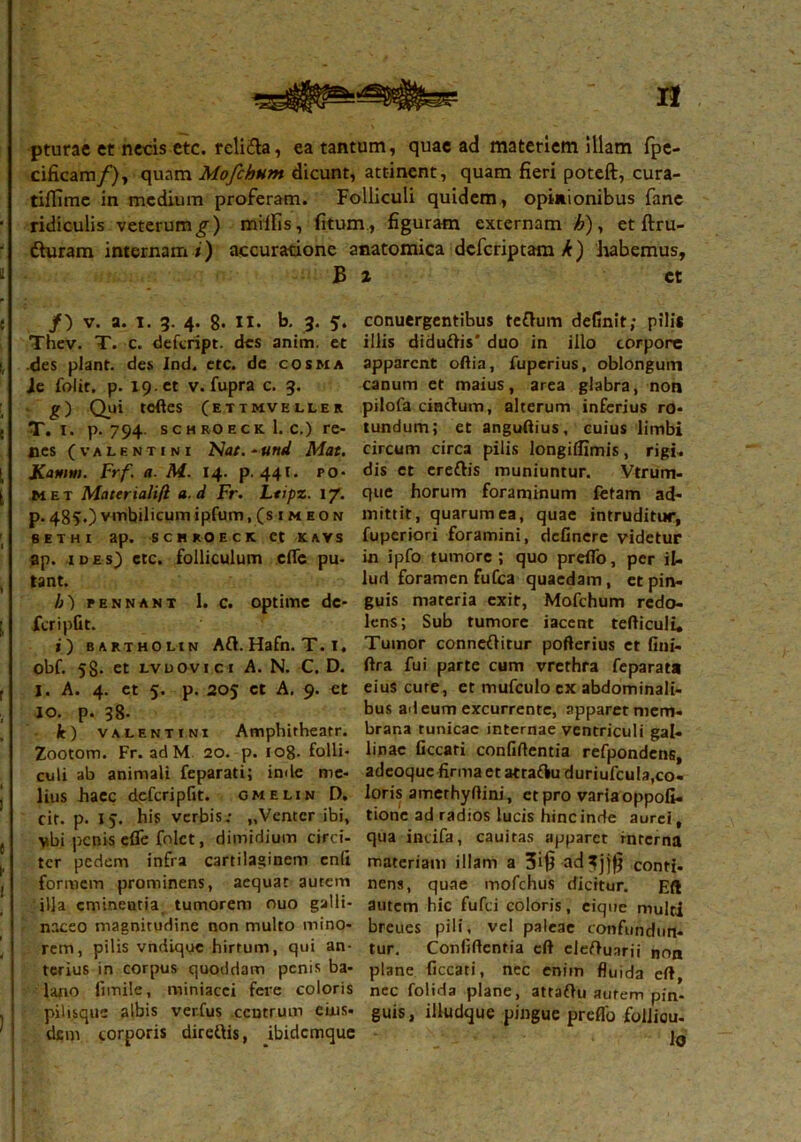 pturae et necis etc. religa, ea tantum, quae ad materiem illam fpe- cificam/), quam Mofchhm dicunt, attinent, quam fieri poteft, cura- tilfime in medium proferam. Folliculi quidem , opinionibus fane ridiculis veterum^) miliis, fitum, figuram externam A), et ftru- tturam internam i) accuratione anatomica deferiptam^) habemus, B /) v. a. i. 3. 4. 8- II. b. 3. 5. Thev. T. c. defeript. des anim. et •des piant, des ind. etc. de cosma Je folic. p. 19 .« v. fupra c. 3. g) Qui tcftes (etimveller T. i. p. 794. sch ro eck 1. c.) re- nes (VALENTINI Nat. - tittd Mat. Kattnn. Frf. a. M. 14. p. 441. po- met Materialifl a. d Fr. Ltipz. 17. p. 485O vmbilicum ipfum .(simeon sethi ap. scbkoeck et kavs ap. ides) ctc. folliculum cfic pu- tant. /;) pennant 1. c. optime de- fer i pfit. i) bartholin Ati. Hafn. T. i. obf. 58. et LVDOvici A. N. C. D. I. A. 4. et 5. p. 205 et A. 9. et io. p. 38- It) Valentini Amphitheatr. Zootom. Fr. ad M 20. p. 108- folli- culi ab animali feparati; inde me- lius haec defcripfit. cmelin D. cit. p. 15. his verbis; „Ventcr ibi, vbi penis efle folct, dimidium circi- ter pedem infra cartilaginem cnli formem prominens, aequat autem illa eminentia tumorem ouo galli- naceo magnitudine non multo mino- rem, pilis vndique hirtum, qui an- terius in corpus quoddam penis ba- lano fimile, miniacei fere coloris pilisque albis ver.fus centrum eius- dem torporis diretiis, ibidemque 2 et conuergentibus tetium definit; pili* illis didutiis' duo in illo corpore apparent odia, fuperius, oblongum canum et maius, area glabra, non pilofa cintium, alterum inferius ro- tundum; et anguftius, cuius limbi circum circa pilis longiffimis, rigi- dis et cretiis muniuntur. Vtrum- que horum foraminum fetam ad- mittit, quarum ea, quae intruditur, fuperiori foramini, definere videtur in ipfo tumore ; quo prefTo, per il- lud foramen fu Cea quaedam, et pin- guis materia exit, Mofchum redo- lens; Sub tumore iacent tediculi* Tumor connetiitur pofterius et fini- ftra fui parte cum vrcthra feparata eius cure, et mufculo ex abdominali- bus ad eum excurrente, apparet mem- brana tunicae internae ventriculi gal- linae Occari confidentia refpondens, adeoque firma et atratiu duriufcula,co- loris amethydini, et pro varia oppofi- tione ad radios lucis hinc inde aurei, qua incifa, cauitas apparet interna materiam illam a 3i£ ad^jjfj conti- nens, quae mofchus dicitur. Eft autem hic fufei coloris, eique multi breues pili, vel paleae confundun- tur. Confidentia cd cletiuarii non plane ficcati, nec enim fluida ed, nec folida plane, attatiu autem pin- guis, illudque pingue preflo follicu- lo