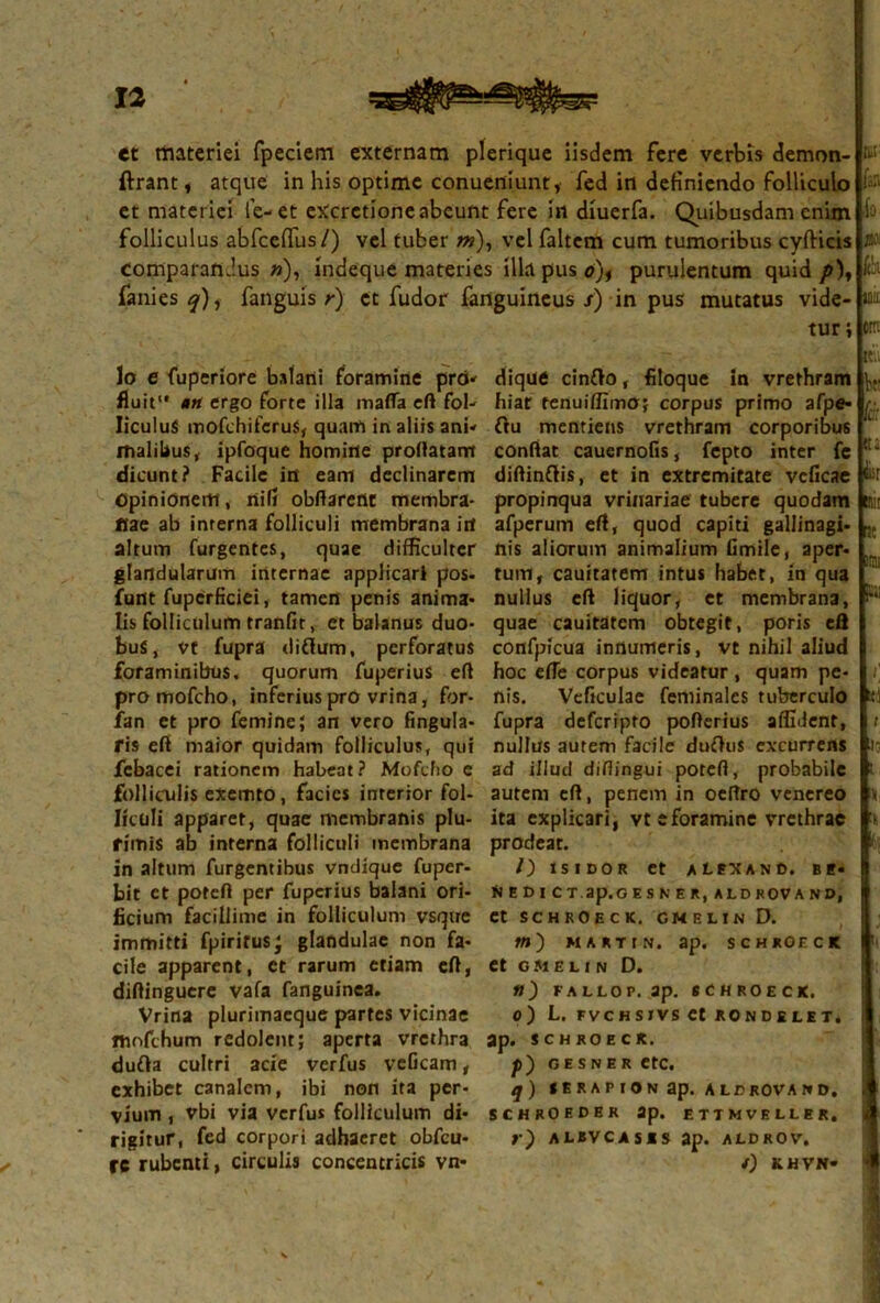 ct materiei fpeciem externam plerique iisdem fere verbis demon- ftrant, atque in his optime conueniunt, fed in definiendo folliculo et materiei fe- et eXcrctione abeunt fere in diuerfa. Quibusdam enim folliculus abfcehus/) vel tuber w), vel faltem cum tumoribus cyfticis comparandus »), indeque materies illa pus e), purulentum quid p)y fanies fanguis r) et fudor fanguineus/) in pus mutatus vide- tur i tt; i'.;. h iu- lo. ita; orti lo e fuperiore balani foramine pro* fluit1* ntt ergo forte illa mafla eft fol- liculus mofchifcruS, quam in aliis ani- malibus, ipfoque homine proftatam dicunt? Facile in eam declinarem Opinionem, nili obftarent membra- nae ab interna folliculi membrana irt altum furgentes, quae difficulter glandularum internae applicari pos. furtt fupcrficiei, tamen penis anima* Iis folliculum tranfit, et balanus duo- bus, vt fupra diflum, perforatus foraminibus, quorum fuperius efl promofcho, inferius pro vrina, for- fan et pro femine; an vero Angula- ris eft maior quidam folliculus, qui febacei rationem habeat? Mofcho e folliculis exemto, facies interior fol- liculi apparet, quae membranis plu- rimis ab interna folliculi membrana in altum Turgentibus vndique fuper- bit et poteft per fuperius balani ori- ficium facillime in folliculum vsque cile apparent, et rarum etiam eft, diftinguere vafa fanguinea. Vrina plurimaeque partes vicinae mofchum redolent; aperta vrcthra dufta cultri acie verfus veficam, exhibet canalem, ibi non ita per- vium , vbi via verfus folliculum di- rigitur, fed corpori adhaeret obfcu- rc rubenti, circulis concentricis vn- dique cinffo, filoque In vrethram hiat tenuiffimo; corpus primo afpe- ftu mentiens vrethram corporibus confiat cauernofis, fepto inter fc diftinflis, et in extremitate veficae propinqua vrinariae tubere quodam afperum eft, quod capiti gallinagi- nis aliorum animalium Gmile, aper- tum, cauitatem intus habet, in qua nullus eft liquor, et membrana, quae cauitatem obtegit, poris eft confpicua innumeris, vt nihil aliud hoc efie corpus videatur , quam pe- nis. Vcftculae feminales tuberculo fupra deferipto pofterius affident, nullus autem facile duflus excurrens ad illud difiingui poteft, probabile autem eft, penem in oeftro venereo ita explicari, vteforaminc vrethrae prodeat. /) XSIDOR et alexand. Bt- N E D I CT.ap.G E S N E R, ALD KOV A NO, Ct SCHROECK. GMELIN D. »») MARTtN. ap. SCHROECK et GMELIN D. tl) FALLOP. ap. SCHROECK. o) L. FVCHSIVS Ct BONDELETi ap. SCHROECK. p) GESNER CtC. q) t E R A P I ON ap. A LCROVA N D. SCHROEDER ap. ETTMVELLER. r) A LEV CASIS ap. ALDROV, /) KHVN- It.. Vr fc tt; iisr tnir ut mu si t U; i \ t»