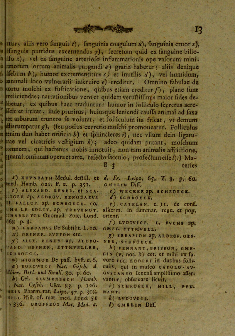 * ■ 0 a 21 }\ r, a * •ys i! * a 21 % A ad *• :4 5ff .1! It ;a K P h % 1. )• (l f' • - ' ' n ■ . \ \ * rtur; aliis vero fanguis /), fanguinis coagulum»), fanguinis eruor a-), lfanguis putridus excernendus^), fecretum quid ex fanguine bilio- ;io z), vel cx fanguine arteriofo inflammationis ope vaforum mini- rmorum ortum animalis purgandi a) gratia habetur5 aliis denique ffebum^), humor excrementitius c) et inutilis d), vel humidum, cortu mofchi ex fufticatione, quibus etiam creditur/), plane funt rreiiciendae; narrationibus vero et quidem vetufHffimis maior fides de- hbetur, ex quibus haec traduntur.' humor in folliculo fecretus acre- ifeit et irritat, inde pruritus, huiusque leniendi caufia animal ad faxa e:t arborum truncos fe volutat, et folliculum ita fricat, vt demum disrumpatur £), (feu potius excretio mofchi promoueatur. Folliculus tenim duo habet orificia h) et fphinderes i), nec vllum dein ligatu- rae vel cicatricis veftigium k) 5 adeo quidam putant, mofchum [»mnem, qui ha&enus nobis innotuit, non tam animalis affridionc, liuam hominum opera et arte, rcfe&o facculo, profe&umeife/).) Ma- B 3 teries i) khvnrath Medul. deflilf, et tned. Hamb. 621. P. 2. p. 351. r) ALEXAND. BENED. et SCA- «I G E R 3p. ALDROV. RENODAEVS tt. FALLOP. 3p. SCHROECK. CO. MA LE SOLIT. ap. TEFVtNOT. :h ARLEtON Onomaft Zoic. Lond. 68 p- 8- w) cardanvs De Subtilit. L. IO. x) GESNER. BVFFON CtC. y) ALEX. BENEf) ap. ALDRO- 'AND. GESNER, E TTMVELI.ER, CHROECK. *) HioHMos Dc pafT. hyft. c. 6. «) bokowski Na/. Gejcb. d. fhier. Berl utid Stralf. 80. p 60. 4) Cei. BLVMENBACH Havdb. . Nat. Cefeb. G'6tt. 83. p. 126. * b 1 n Pharm.rat. Ltipz. 57 p 308« mll Hift. of. mat. med. l.ond. Jf ». 356. GEOFFROY Mat. Mfd. a. i. Fr. Leipz. 6y, T. g. p, 60. CRELtN DifT, c) tVECKEXap. SCHROECK. d) SCHROECK. e) CA7ELAN. c. JI. de conf. alkerm. in fummar. regn. et pop. orient. /) LVDOVICr. t. fvchs ap, GMEL. ETTMVELL, g) SERAPION ap. A L D ROV. O E S. NER, SCHROECK. b) PE N N A N T , BRI SSON, GME< rtN (v. not. k) cet. ct mihi ex fa- vore ill. loderi in duobus folli- culis, qui in muteo carolo-av- ovstaneo Ienenfiampliflimo afler- vantur, obferuare licuit. /') SCHROECK, H I LL , P E N» Nant. k) LVDOVICt. /) gmilin Difii