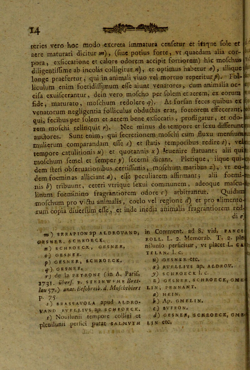 u tui Viti k m ftn r' leci teries vero hoc modo excreta immatura cenfetur et itaque fote et aere maturari dicitur m), (fiuc potius forte, vt quaedam alia cor- pora , exficcatione et calore odorem accipit fortiorem) hic mofchus diligentiffime ab incolis colligitur «), et optimus habetur o), lllique longe praefertur, qui inanimali viuo vel mortuo reperitur/). Fot-F liculum enim foetidiffimum effe aiunt venatores, cum animalia oc- cifa exuifeerantur, dein vero mofcho per folem et aerem, ex eorum fide, maturato, mofchum redolere q). At forfan feces quibus ex venatorum negligentia folliculus obdudlus erat, foetoretn effecerant, qui, fecibus per folem et aerem bene exficcatis, profligatur, et odo- rem, mofchi relinquit r). Nec minus de tempore et fexu differunt ju auctores. Sunt enim, qui fecretionem mofchi cum .fluxu menfium m mulierum comparandam efie s) et ftatis temporibus redire /), vel e tempore catulidonis u) et quotannis x) «euenire ftatuant; alii qui 1; mofchum fcmel et femper>) fecerni dicant. Plerique, iique qui-spl dem fteti obferuationibus vcerthTimis, mofchum maribus «)., vt eo- ac dem foeminas alliciant a), elfe peculiarem affirmant; alii foemi-tj nis £) tribuunt, ceteri vtrique fexui communem, adeoque mafcu- fo, linum focminino fragrantiorem odore c) arbitrantur. Quidam mofchum pro vi&u animalis, coelo vel regione d) et pro alimento- rum copia diuerfum cfle, et inde inedia animalis fragrantiorem red- m') serapion ap aldrovand, 0>E SNER, «CHROECK. rt) SCHROECK, GESNER, O) GESNER. p) GESNER, KCHROECK. q ) G E S N F. R. r) de la petroni (in A. Parif. 173T. iiberf. v. 8IP.inwe.hr lites- lau 57.) anat- 'ticfcbreik d. Mn/cbslners P- 75- , s'j BRASSAVOLA apud ALDRO- VAND KVEU.IVS 3|). SCHROECK. f) Nouilunii tcmpoie colligi et plenilunii perlici putat salmvth in Commcnt. ad S. vid. e anci roll. L. 2. Memorab. T. 2. ple nilunio perficitur, vt placet L. ca !?.: TE LAN. 1. C. t3 «) O E S N E R etc. x) KVELL1VS ap. ALDROV. jy) SCHROECK 1. C. z) GESNER, SCHROECK, G M Et LI N , PENNANT. a) HEIN. h) Ap. GMELIN. C) BVFFON. GESNER, SCHROECK, G M E*: lin etc.