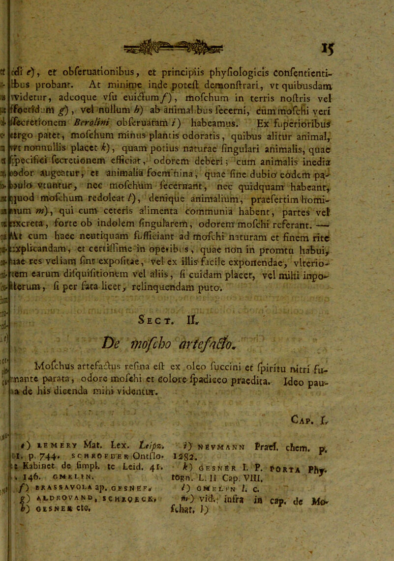 eo- Ci’ 15 «fi e) , et obferuationibus, et principiis phyfiologicis confentienti- tbus probanr. At minime inde potefl denaonftrari, vt quibusdam Widetur, adeoque vfu euidtum/), mofchum in terris noftris vel f foetidum g) , vel nullum h) ab animahbus iecerni, cum'mofchi veri i ifecretionem Berolini obferuatam/') habeamus. Ex fuperioribus' ttrgo patet, mofchum minus plantis odoratis, quibus alitur animal, vtrt nonnullis placet k), quam potius naturae fingulari animalis, quae Ypecifici fecretionem efficiat, odorem deberi; cum animalis inedia pador augeatur, et animalia foem hina, quae fine dubio eodem pa^ oulo vtuntur, nec mofchum fecernant, nec quidquam habeant, qjuod mofchum redoleat/), denique animalium, praefertim homi- mum ?»), qui cum ceteris alimenta communia habent, partes vel rixereta, forte ob indolem fingularcm, odorem mofchi referant. — \Vt cum haec ncutiquam fefficiant ad mofchi naturam et finem rite jfr nxplicandam, et certiffime in operibus, quae non in promtu habui, laae res veliam fint expofitae, vel ex illis-facile exponendae, vltcrio- eem earum difquifitiontm vel aliis, fi cuidam placet, vel mihi inpo~ iterum, fi per fata licet, relinquendam puto. S E C *. II» De inofeho artefntfo. Iviofchus artefa&us refina eft ex oleo fuccini et Ipiritu nitri fu- nante parata , odore mofchi. et colore ipadiceo praedita. Ideo pau- ■ ade his dicenda mihi videntur. #) iemery Mat. Lex. Leipz. •I. p. 744. S C H RO E D E R OntflO- -t Kabiact de fimpL te Leid. 41. v 146. gmeun, ,1 f) erassavou ap. gfsNep* g) ALDKOVAND, SCHJROECK, CAP. I, i) nsvmann Praef. chcm. p, 1282'. r *) GESNER I. P. PORtA PhT- togn. L. II Cap. VIII, 3 O GMeLin I. C. vid.;’ infra in cap. dc Mo-