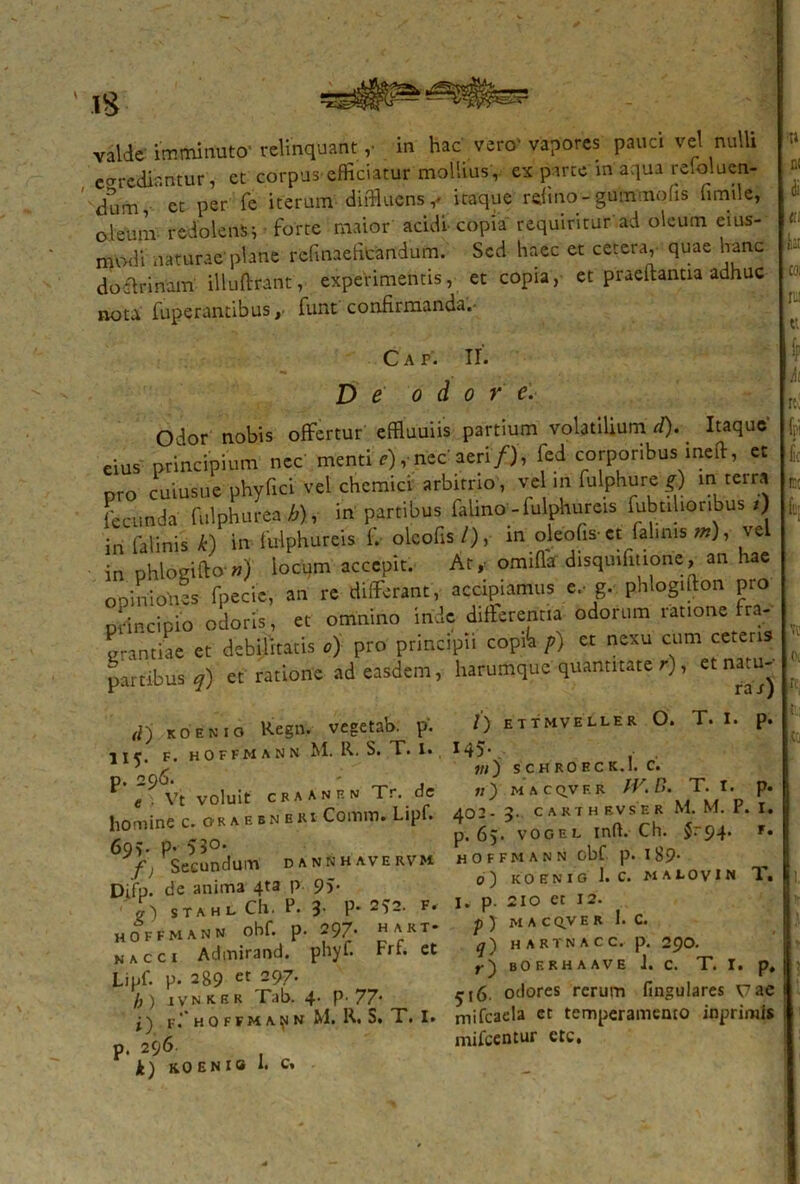 egrediantur, et corpus-efficiatur mollius,, ex parte in aqua retoluen- dum, et per fe iterum diffluens v itaque rdmo-gummohs fimile, o leum redolens i forte maior acidi copia requiritur ad oleum cius- modi naturae plane refmaefitandum. Sed haec et cetera, quae hanc doctrinam' illuflrant, experimentis, et copia, et praeltantia adhuc notu fuperantibus, funt confirmanda.• Cap. II. D e dor e. Odor nobis offertur effluuiis partium volatilium d). Itaque eius principium nec menti e) ,* nec aeri/), fcd corporibus ineft, et pro cuiusue phy fici vel chemia arbitrio, ve in fulphure g) m terra fecunda fulphurea b), in parnbus falmo' - fulphureis Subtilioribus/) in falinis k) in fulphureis i. olcofis /), in oleofis- et falinis m), ve in phlogifto ») locum accepit. At* omiflaf disquiiitione, an hae opiniones fpecic, an re differant, accipiamus e, g. phlogifton pro Didncipio odoris, et omnino inde differentia odorum ratione fra- grantiae et debilitatis o) pro principii copi<a p) et nexu cum ceteris partibus q) et ratione ad easdem, harumque quantitate r), « natu-- d~j koenio Regn. vegetab. p. 11^. f. hoffmann M. R. S. T. i. p. 296. - , e Vt voluit cfaanf.n Tr. de homine c. Oraejnbri Conun. Lipf. 69?. p* 53°' fj Secundum dannhavervm Difp. de anima 4ta p 9J- stahl Ch. P. 3 P* 2*2. f, hoffmann ohf. p. 297- hart- n a c c i Admirand. phyf. Frf. et Lipf. p. 289 eC 297* b) ivnker Tab. 4. P'77- j ) F.‘* H O F F M A p N M. R. S. T. I. p. 296 1) KOENie 1. c, /) ettmveller O. T. I. p. M5- , »/) SCHROECK.I. C. «) MACQVF. R IV. D. T. t. p. 402 - 3. C A K T H EV S E R M. M. P. I. p. 65* vogel inft. Ch. $. 94* f» hoffmann obf p. l89* 0) KOENIO 1. C. NAtOVIN T. I. p. 210 ct 12. p ) MAC QV E R I. C. q~) H ARTNACC. p. 2pO. r) bof.rhaave J. c. T. r. p, ^(6. odores rerum fingulares vae mifcaela et temperamento inprimls mifcentur ctc.