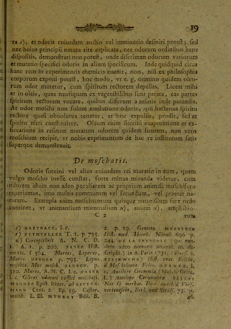 ra/), et odoris cuiusdam aucHo vel imminutio definiri potefi; fed nec huius principii natura rite explicata, nec odorum ordinibus bene difipoficis, dcmonftrari nonpoteft, unde difcrimen odorum variorum et mutatio fpecifici odoris in alium fpccificum. Inde quidquid circa hanc rem ?n experimentis chetnicis euenit, non, nifi ex philofophia corporum exponi poteft, hoc modo, vt e. g. omnino quidem oleo- rum odor mutetur, cum fpiritum redorem depellas. Liceat mihi et in oleis, quae neutiquam ex vegetabilibus funt parata, eas partes fpiritum redorein vocare, quibus differunt a refinis inde parandis. At odor mofchi non folum .euojutione odoris, qui hadenus fpiritu redore quafi obuolutus tenetur, et'hoc cxpulfo, prodit, fed et fpiritu nitri conftituitur. Oleum enim fuccini euaporatione et ex- flccatione in refinatn mutatum odorem quidem-fuauem, non vero mofchium recipit, vtnobis exprimcntum.de hac .re.inftitutum fatis ifuperque demonfiraufi. 'De mofch ati s. Odoris fuccini vel alius cuiusdam rei mutatio in eum, quem vulgo mofcho inelfe confiat, forte minus miranda videtur, cum > odorem illum non adeo peculiarem ac proprium animali mofchifcro :reperiamus, imo multis communem vel fecundum-,—vel praeter na- turam. Exempla enim mofchatortim quisque naturalium fere ordo continet, vt animantium mammalium u), auium x), amphibio- ;C 2 rum ■s') HARTNACC. 1. C. 2. p. 19. CiellCtta. M F R K T. EIH r) ettmvrller T. I. p. 795. Hifl. med. Ibicrb. Niintb. 696. p. «') Cercopitheci A. N. C. D. 244. de r.a pryronii: (qui can- I. A. 1. p. 200. faber H U. dem adeo nomine animal, m. dc- mcxic. f 564. Martes, Lepores, fcriplit.) in A.Faris 1731, CAbn-f. v. Mures, oesnf.r p. 79). Lepus stfiuwfhk) Hifl. r.nat. Befchr. mojebia, Mus mofch. aldrov. p. d Mofbrlners. F</ei. oesnf.r. J, 310. Mures. A. N. C. 1. c. iFaber c. Atitilopc Gnmmia (Mofch/Grirh. 1. c. 'Glires odorati rofjici mofebati. L. ) Antilope Cerutcapra as W aon E R Epilh Itiner, ad brveck- Nat G vierkw. Thicr.durcbd. Verf. mann Cent. 2. Ep. 19. Caflor. verteutfcht, Beti. ttnd Strulf. 73. p.