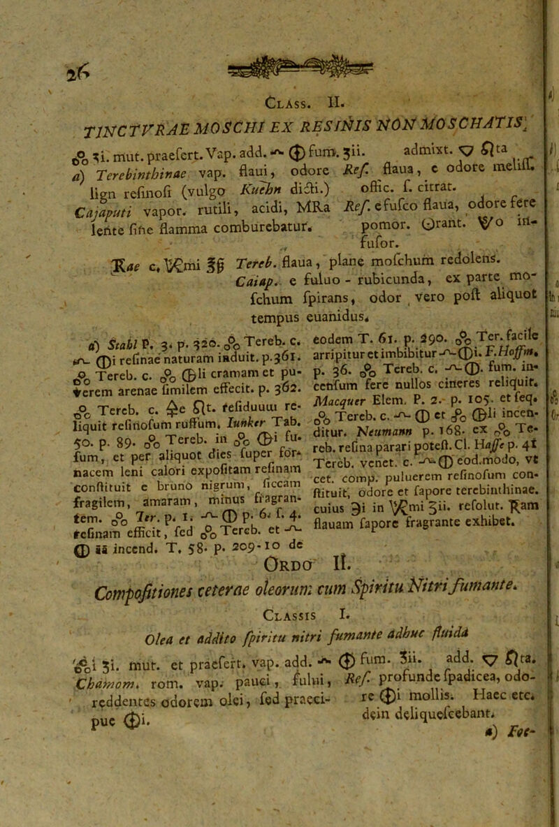 ^ Class. II. T1NCTVRAE MOSCHI EX RESINIS NON MOSCHATIS\ 6°o ^i.rrtut.praefert.Vap. add.-v. 0fum.3ii. admixt. p 2) Terebinthinae vap. flaui, odore #r/ ftaua, c odote melifl. lien refinofi (vulgo Kuebn didfi.) offic. f. citrat. Cajaputi vapor, rutili, acidi, MRa efufeo flaua, odore fere lente fifie flamma comburebatur. pomor. Orant. V° nU fufor. 'Kae c, ^mi f 0 7V/r£. flaua, plane mofchum redolens. Caiap. e fuluo - rubicunda, ex parte mo- fchum fpirans, odor vero poft aliquot tempus euanidus* a) Scabi P. 3- P- ^o. A Tereb. c. eodem T. 6i. p Sc^ ^ Tcr. facile refinae naturam induit. p.361. arripitur et imbibitur F.Hoffm. o Tereb c. A (&H cramam et pu- p. 36. o0o Tereb. c. ®. fum* Se°rem arenae Gmitem effecit, p. 362. cetifum fere nullos «fleres rehqu.r. _ _ , a Of ^-firim.... re. Macquer Elem. P. 2.- p. 105. etteq. oc Tereb. c. £e jflt. feliduuu. re ^ereb< c. ^ ® ct f ®li incen- liquit refinofum ruRum. Tab. cx■ & T«- 50. p. 89* 00 f*. rcb. reCnapararigotcil.CI. Hajft p. 4t fum, et per aliquot dies fuper tor vcnet. c. ^®eod.rtiOdo, vt nacem leni calori expolitam relinam T ^ puiuerem refinofum con- conflituit e bruno nigrum ilccam odore et fapore terebinthinae, fragilem, amaram, mrnrn fragran- reiblur. *am fiauam faporciragrante exhibet. Q) ia inccnd. T. 58- P- 209-10 de Ordo II. Compofitiones ceterae oleorum cum Spiritu Nitri fumante. Classis I. Olea et addito fpititu nitri fumante adhuc (Unda ti. miir. et praefert, vap. add. (£> fura- $“• add; ^7 ^ta* Cbdmom. rom. vap. pauci, fului, Rcf profunde fpadicea, odo- - reddentes odorem olei, fed praeci- re ®1 mollis. Maec etc. ouc <&i dein deliqueiefeb&ntg
