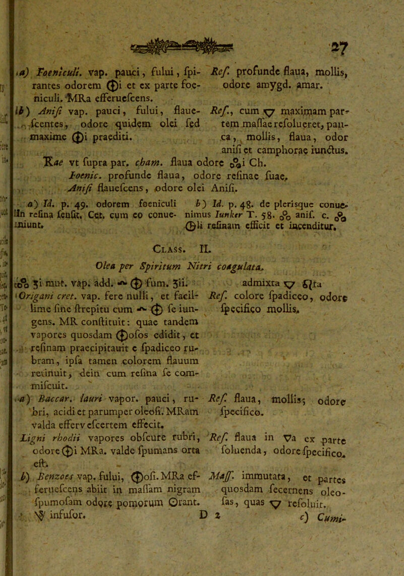 id) Roeniculi. vap. pauci, fului, fpi- Ref. profunde flaua, mollis, rantes odorem ®i et cx parte foe- odore amygd. ^mar. niculi, fdRa efferuefeens. it) Anifi vap. pauci, fului, flaue- Ref., cum ^7 maximam par^ fcentes , odore quidem olei fed tem maflaerefolueret, pan- maxime (J)i praediti. ca, mollis, flaua, odor anifi et camphorae iun&us. Rae vt fupra par. cham. flaua odore &i Ch. Loenic. profunde flaua, odore refinae fuae, Anifi flauefcens, odore olei Anifi. a) Id. p. 49. odorem foeniculi b) ld. p. 48. de plcrisquc conue- lin refina £eafit. Cet. cum co conue- nimus Iunktr T. 58. 0°o anif. c. 0«>, miuDt. ,0ii relinam efficit ct incenditur. Class. IL Olea per Spiritum Nitri coagulata. ttfo ?i mut. vap. add. ($) fum. 5“- admixta ^7 £}ta 1 Origani cret. vap. fere nulli, et facil- Ref. colore fpadiceo, odore Ume fine ftrepitu cum ($) fe iun- fpecifico mollis, gens. MR conftituit: quae tandem vapores quosdam (£)ofos edidit, ct refinam praecipitauit c fpadiceo ru- bram , ipfa tamen colorem flauura retinuit, -dein cum refina fe com- mifcuit. ■a) Baccar, lauri vapor, pauci, ru- Ref. flaua, mollis-; odore bri, acidi et parumper oleefi.MRam fpecifico. valda efferv cfcertem effecit. Ligni rhoclii vapores obfcure rubri, Ref. flaua in ya cx parte odore ($)i MRa. valde fpumans orta folnenda, odore fpecifico. eft. b) Benzoes vap. fului, (J)ofi.MRa ef- Majf. immutata, et partes feruefccns abiit in maflam nigram quosdam fecernens oleo- fpumofam odgre pomorum Orant. fas, quas ^7 refoluir. ■ n§/ infufor. Di c) Cumfi
