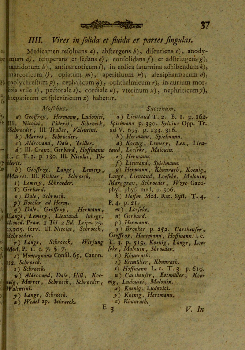 MI. Vires in folida et fluida et' -partes fmgulas. Medicamen refoluens a), abftergens£), difeutiens c), anody- cpuni d), temperans etfedans?), confolidans/} et adftringcns^), aantidotum h), antinarcoticum/), in colica faturnina adhibendumk)y arcoticmn l), opiatum /»), aperitiuum »), alexipharmacum o), polychreftum p) , cephalicum q) , ophthalmicum r), in aurium mor- ais vtile s), pe&orale/), cordiale»), vterinum .*•), nephriticum^), lepaticum et fpleniticum z) habetur. Mofchus. a) Geoffroy, Hermann, Ludovici,. Saccinum. a) Lieutaud T. 2. B. T. p. 162. 111. Nicolai, Piderit, Scbroeck r Spicftnann p. 330. Sylvius Opp. Tr. Scbroeder, 111. Tralles, Valentini. ad V. 695. p. 133. 316. b) Marret, Scbroeder. c ) Aldrovand, Dale, Iriller. d~) III. Cranz, Gerbard, Hoffmantt taud, Loefeke, Malouin. c. T. 2. p. 180. 111. Nicolai, Z1/- e') Hermann. b') Hermann, Spielmann. d) Komig , Lemery, Lex, Lieu- rit. h) Geoffroy, Lange, Lemery ? Marret, III. Ricbttr , Scbroeck, i) Lemeiy , Sbbroeder. T) Gerbard. 0 ) Dale , Scbroeck. p) Boeder- ad Herm. q) Dale, Geoffroy, Hermann nge, Lemery, Lieutaud. Inbegr. t. mei. Prax. 2 Ibi 2 Bd. Leipz. 79. j.20f. ferv. 111. Nicolai, Scbroeck, Scbroeder. r) Lange, Scbroeck, Vfed. P. 1. c. 7. $. 7 f) Lieutand, Spidmann. g) Hermann, Kbunratby Koeu!gr Lange, Lieutaud, Loefeke, Malouin, Marggrav, Scbroeder, Woyt Gazo- phyl. phyf. med, p. 906. k~) Hoffm Mcd. Rat. Syft. T. 4. P. 4. p. 21. »i') Lotfeke. ») Gerbard. p) Hermann. q ) Brookes p. 252. Cartbeufer r Geoffroy, Hartmann, Hoffmann. I. c. JVirJung T. 3. p. 519. Koenig, Lange, Loe- feke , Malouin, Sbroeder. Montagnana Confib6j, Canon. r) Kbunratb. 12. Scbroeck. /) Ertmiiller, Kbunratb. *) Scbroeck. t) Hoffmann L. c. T, 3. p. 619. v) Aldrovand, Dale, Hili, Koe- u) Cartbeufer, Ett mulier , JCor* ■fc* Marret, Scbroeck, Scbroeder t rrig, Ludoulci, Malouin. Valentini. x) Koenig, Ludovici. y') Lange, Scbroeck. y~) Koenig, Hartmann. *) Wedel ap. Scbroeck, *) Kbunratb. E 3 K /«