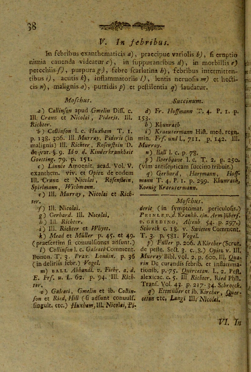 V. In febribus. 1« febribus exanthematicis a), praecipue variolis b), fi eruptio nimia cauenda videatur r), in fuppuranribus cl), in morbillis e) petcchiis/j), purpura febre fcarlatina b), febribus intermitten- tibus i) , acutis k), inflammatoriis i), lentis neruofis m) et he&i- cis *)> malignis.<?), putridis />) et peflilentia q) laudatur. KO'  ki '' Mofchus. Succinunt. a) Callinfon apud -Gmelin DiflT. c. 111. Cratiz et Nicolai , Pidcrjt. 111. Ricbter. “b) Colliiifon 1. c. Huxharn T. I. p. l?8* 306. 111. Murray, Fiderit (in malignis) 111. Richter, Rofeiijltin D. de(var. §.9. Id v . d. Kindcrkrjmkbtit Gonting. 79. p. 151. c) Littnce Amoeni t. acad. Vol. V. exanthem. vtv. et Opitz dc eodem III.*Cmuz et 1Nicolai, Rofenfhtin, Spiclmatm, JVicbmann. e) III, Murray, Nicolai et Ricb- ter. f) III. Nicolai. g) Gerbard. 111. Nicolai, b ) 111. Ricbtcr. t) 111. Ricbter et fVbytt. k) Mead et Mulier p. 45. et 49. (praefertim fi couuulfiones adfunt.) Callinfon 1. c. G<j/e<mCommcnt. Bonon. T. 3. Prax. Londin. p. 36 (indeliriis febr.) Vogcl. ni) ball Abhandl. v.Fiebr. a. d. E. Frf. u. L. 62. p. 94. IU. Rich- ter. o) Galeati, Gmelin et ib. Coli in- fon et Ried, Hili (G adfunt conuulf. Unguit, etc.) flkxbam, IU» NicoUi, fi- d) Fr. Hoffmann T. 4. P, 1, .p. b ) Kbunratb O Kracutermann Hift. med.regn. min. Frf. und L, 711, p. 142. ,111. Murray. n) Rall 1. c. p. 7<5. p) lioerb<jave 1. c. T. 2. p. 250. (vim antifepticam fucciuo tribuit.) <l) G erbard, Hanmann, Hoff- tnann T. 4. P. 1. p. 299. Kbunratb, Koenig Kraeutermann. Mofcbtts. derit (in fymptamat. periculofis.) Pr i n l e v.td- Kranhb. ein. Arm.\iiberf. t. GREDIKO, Alteilb. 54. p. 297O Schreck c. I 8- v. Swieten Commcnt. T. 3. p. 581. Vogcl. p) FilUer p. 206. A Kircber (Scrut. de pelle. Sc£t. 3. c.,80 Opitz v. III. Murray'^[]i\, vol. 2. p. 600. IU. Qua. rin De curandis febrib. et inflamma- tionib. p. 75, Quercctan. L. 2. Peft, alexicac. c. 5. 111 Ricbter. Ried Phfl. Tranf. Vol. 43. p. 217- 34. Scbrocck. 4) Ettntiillfr et ib. Kircber, Quer- ecmn ctc, h&ngi IWiNUolai. •) &>• *: b; l: i !| r f) Si: i k h' te-' «j 'ii 1 i f