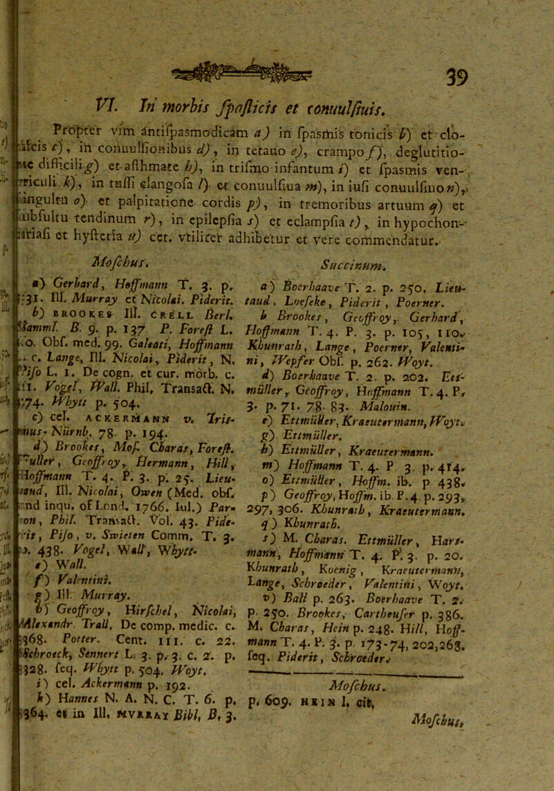 !l . Profler vim antifpasmodicam a) in fpasmis tonicis !/) etclo- jr.^cis f), in conuulfionibus d) , in tetano e), crampo f), deglutitio- Hi4C <difiiciet- aflhmate h), in trifmo infantum/) et fpasmis ven- §i?*CL1^ ^ ’ *n tu^ c^angoir£1 0 et conuulGua m), in iufi conuulfmo w)7> jjungulta o) et palpitatione cordis p), in tremoribus artuum^) et iubfultu tendinum r), in epiJepfia s) et eclampfia t) y in hypochon-- .ariafi et hyfteria tt) cet. vtilicet adhibetur et vere commendatur. Mofchus. Succinunt. •> Gerbard, Hoffmann T. 3. p. a) Boerbaave T. 2. p. 250. Lieu- ':3l- IU.Murray et Nicolai. Piderit. taud. Loefeke, Piderit , Poerntr. b) brookes 111. Crell Berl. b Brookes, Geoffroy, Gerhard, iiamml. B. 9. p. 137 P. Forefl L. Hoffmann T. 4. P. 3. p. ioy, no* Obf. med. 99. Galtati, Hoffmann Khunratb, Lange , Poerner, Valenti• . r. Lange, 111. Nicolai, Piderit, N. ni, IVepfer Obf. p. 262. Wbryt. '**/» L- l-.De cogn. et cur. morb. c. d) Boerbaave T. 2. p. 202. Eti- !I. Vogfl, Wall Phil, TransaO. N. mulierr Geoffroy, Hoffmann T. 4. P, >74’ Wbytt p. 504. 3. p. 71. 7'g. Malouin. c) ccl. ackermann v. Eris- e) EttmuVer, Kraeutermann, IVoyt-. mus- Nurnb. 78. p. 194. ~  d) Brookes, Mof. Charas, Forefl. uller, Geoffroy y Hermann, Hili, Hoffmann T. 4. P. 3. p. 25. Lieu- taud, III. Nicolai, Owen (Med. obf. g) Ettmuller. i) Ettmuller, Kraeutermann. w) Hoffmann T. 4. P 3. p. 414. 0) Ettmuller, Hoffm. ib. p 438* ?) Geoffroy, Hoffm. ib. P.4. p. 293» ... Kjcujjruj, nujjm. id r .4. p. 293 nd inqu. ot Lond. 1766. Iui.) Par- 297, 306. Khunratb, Kraeutermann on, Phil. Tramafh Vol. 43. Pide- q j Khunratb, s) M. Charas. Ettmuller, Hat /, manu, Hoffmann T. 4, P1. 3. p. 20. Khunratb , Koenig , Kraeutermann, Lange, Scbroeder, Valentini, Woyt, v) Ball p. 263. Boerbaave T. 2,- rtt, Pijo, v. Stvieten Comm. T. 3. >■>. 438. Vogel, Viali, Wbytt- e) Wall. f) Valentini. p) III Murray. „„„ r „Uf,„uuvc t. v) Geoffroy, Hirfchel, Nicolai, p. 2JO. Brookes, Cartbeufer p. 386. ,;t, lAltxtndr Trali. De comp. medie, c. M. Charas, Hcin p. 248. Hili, Hoff- -5368. Porter. Cent. m. c. 22. mann T. 4. P. 3. p 173-74, 202,26*3 'Stbrotck, Sennert L. 3. p. 3. c. 2. p. feq. Piderit, Scbroeder f ■•328. feq- Wbytt p. 504. Woyt. - ^ i) cel. Ackermann p. 192. Mofchus. .y It) Hannes N. A. N. c. T. 6. p. p, 609. hiin I, cit, ' 364. c* in 111, Bibi, B, 3. Mofchus,