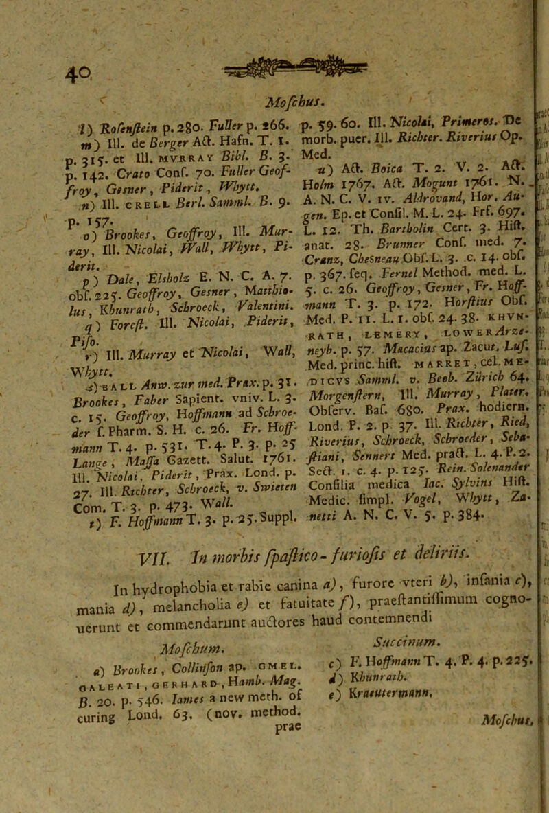 < Mofchus. I) Rofenflein p.280. Fuller p. *66. p. 59. 60. HI. Frimerot. t)e «,) 111. de Berger Aft. Hafn. T. I. morb. puer. III. «kAw. Op. p. 2IC. et 111, mvrkav Bibi. B. 3. Med. - p. 142.-0«» Conf. 70. Fuller Geof- *) AfK £»ica T. 2. V. 2. A . W, G,x»*r, Pidm-r , HeA» 17J7. ' ** ■ 7 „) HI. creu Brr/. Sarnml. B. 9. A. N. C. V. 1 v Aldrovand, Uor. Au* Ep. et ConGl. M. L. 24. Frf. 697. o) liroolc/, Gtogroy, III. Mur- L. 12. Th. BartUin Cm. J. Hi». „y, III. Meo hi, mn. /Fiy«, P<- anat. =8- B™r <Cor:inecI. 7- , . Crdtiz, CbesneauObC.L. 3. c. 14. obi. 7) Dale, Elsbolz E. N. C. A. 7. p. 367. feq. JV*-«/ Method. wed. L. obf.22v Gfo/rojr, G««r, Marffo». 5- c> 26. Geo/Vq?, Gesner Fr. Hoff- lus Kounratb, Scbroeck, Valentini, mann T. 3. p. X72. Horflius Obf. a~) Forcft. 111 . Nicolai, Piderit, Med. P. II. L. I. obf. 24. 38- khvn- р. % ' RATH, LEMERY, LOWER ArZt- ,0 111. Murray et Nico/ai, Waff, neyb. p. 57. AW.arap. Zacur L«/. ■\VI- tt Med. prine, hift. m a rre t , cel. m e- U» » il Amo. tu* mi. Frwc. p. 31. t.cnA««l. •; M. &**<*■ Brookes Faber Sapient, vniv. L. 3. Morgenflertt, 1». Mwrrajv , Plaur. с. 15. Geo/. '!)', Hojfmiin* ad Sciro.- Obferv Baf. «So. ,Pr»Ar hodiera. *r f. Pharm. S. H. c, =6. Fr. Ho/ Lond. P. t p. 37- Bl K-cic r. Red. 'r a n c2t T.4-. P. 3. P- Rivenut, Scbroeck, Scbroeder, bela L,,' M.% SGai«c. Salut. 1761. J«»«, Scntorc Med. praO. L. 4.1^ m idlchi Pideri, , Pra*. Lond. p. ScO .. c. 4. P; «f; ’ m p.c/Jf,r Ac/jro«t, v. 5wi«f» Confilia medica /ac. Sylvins Hift. Com T P 473- W.ft Medie, -fin.pl. %</, W». Z.- r) F. Hoffmann T. 3. p. 25. Suppi, netn A. N. C. V. 5. P- 384* «;■ IT..1.- VI idi Ii L. r;t- P»> F//. /« morbis fpaflico- furiofts et deliriis. In hydrophobia et rabie canina a), furore vteri infania c)y mania d), melancholia e) et fatuitate/), praeftanrilTimum cogno- uerunt et commendarunt audores haud contemnendi Mofchum. «) Brookes, Collitifon ap. cmel. galeati , gerh ard , Humi». Ah*?- B 20. p- 546. lawf* a nevv meth. of curing Lond. 63. (noy. method. prae Saccinum. c) F. HofftnannT. 4. P. 4- P*22?* <0 Kbunratlj. f) Kratutermann. n Mofchus,