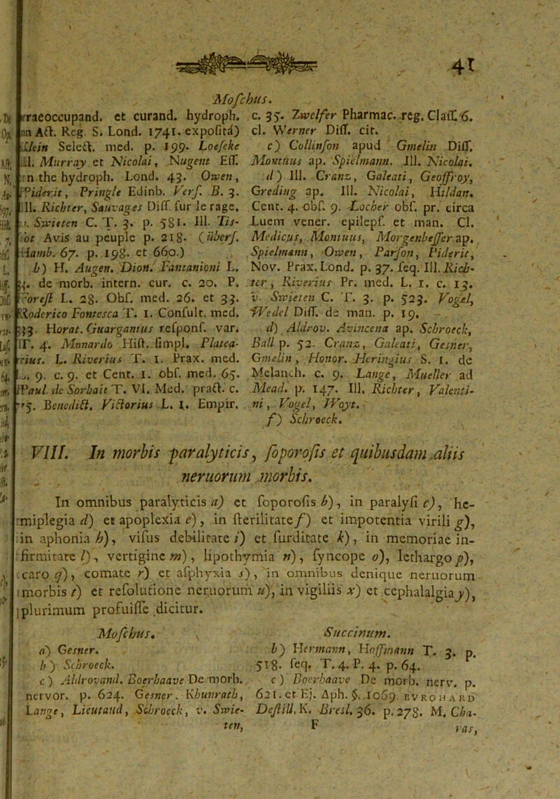 4t Mofchus. rraeoccupand. et curand. hydroph. c. 33. Zwclfer Pharmac. rcg. ClafC 6. nnAft. Rcg S. Lond. 1741. expofitd) cl. Werner Difl. cit. lleitt Seleft, med. p. 199- Loe/eke c) Coliinfon apud Gmelui DifT. M. Murray et Nicolai, Nugent EfT. Monmus ap. Spielmann. 111. Nicolai. n the hydroph. Lond. 43. Otven, d) 111. Cranz, Galeati, Geoffroy, ?iderit, Prittgle Edinb. Verf. B. 3. Grediug ap. 111. Nicolai, Ut Id an, 11. Ricbter, Sauvages DilT. fur le ragc. Ccnr. 4. obf. 9. -Locber obf. pr. tirca 1 . Svitten C. T. 3. p. 5S1 • IU- Tis- Luem vener. cpilepf. et man. Cl. 'ot Avis au peuple p. 218- (.Uber/. Medicus, Momuus, Morgenbeffcr ap. Aamb. 67. p. 198- et 660.) Spielmann, Oiven, Parfon, Viderit, l) H. Augen. Dion. Fantaniom L. Nov. Prax. Lond. p. 37. feq. IU. Ricb- de morb. intern. cur. c. 20. P. ter, Rivenus Pr. med. L. r. c. 13. ?oreJl L. 28. Obf. med. 26. et 33. v■ Swpetett C. T. 3. p. 523. Vogel, Roderico Fontcsca T. I. Confult. med. fVe dei DifT. de man. p. 19, 53. liorat. (juargantus refponf. var. d) Aldrov. Avincena ap. Scbrocck, T. 4. Monardo HiO. limpl. Platea■ Ball p. 52. Cranz, Galeati4 Gesner, cius. L. Riverius T. I. Prax. med. Gmelin, Honor. Hcringius S. I. de 9. c. 9. et Cent. 1. obf. med. 65. Mclanih. c. 9. Lange, Muetter ad Waul. dc Sorbait T. VI. Med. prafL c. Mead. p. 147* IU» Ricbter, Valenti- 'j. Benedttt. VtClorius L. I. Empir. ni, Vogel, JVoyt. f) Scbrocck. VIII. In morbis paralyticis, foporofis et quibusdam,aliis ner nor um morbis. In omnibus paralyticis a) et foporofis £), in paralyflcj, hc- rmiplegia d) et apoplexia e), in fterilitate/) et impotentia virili g), in aphonia £), vifus debilitate/') et farditate k), in memoriae in- firmitate/), vertigine?»), lipothymia n), fyncope 0), lethargo^), . caro q) , comate r) ct afphyxia j) , ‘in omnibus denique neruorum 1 morbis f) et refolutione neruorum. «), in vigiliis *) et cephalalgiay), ; plurimum profuiffe dicitur. Mofchus. y Saccinum, a) Gesner. b~) Hertnatm, Hojfmann T. 3. p. />) Scbrocck. 518. feq. T. 4. P. 4. p. 64. c ) Aldrovand. Boerbaave De morb. c ) Doerbaave De morb. nerv. p. nervor. p. 624. Gesner. Kbuiirath, 621.ct Ej. Aph. $.1069. bvkohard Lange, Lieutand, Scbrocck, v. Sivie- DeJliU, K. Breil, 36. p. 278. M. Cba- ten, F vas,