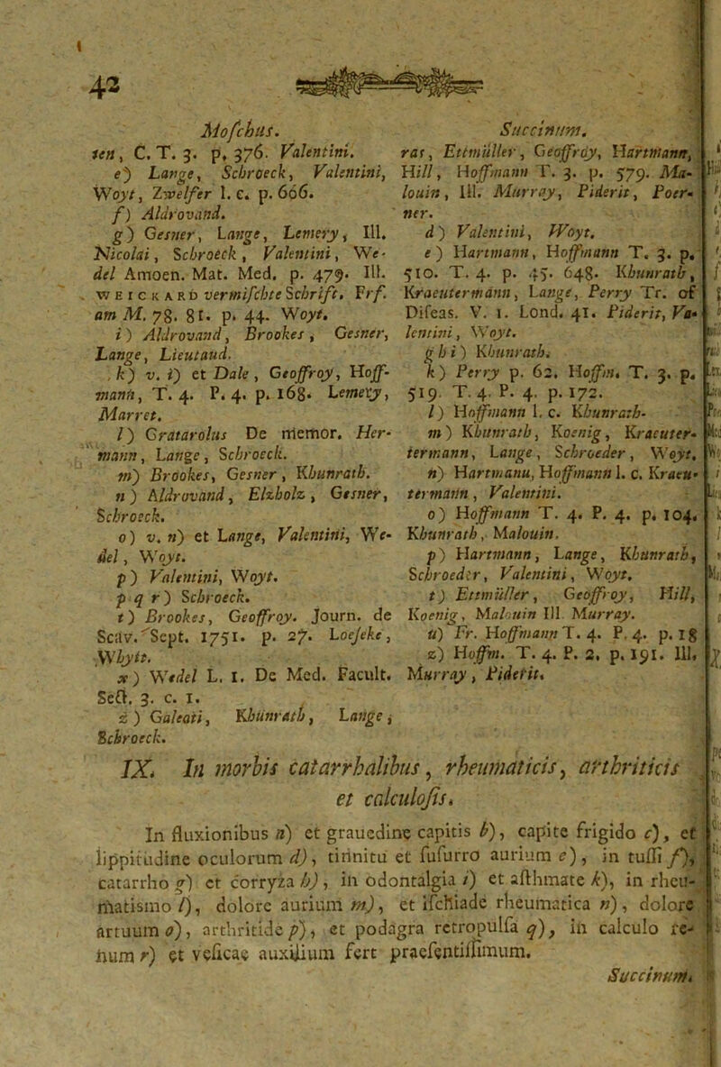 Mofchiis. Saccinam, icti, C. T. 3. p, 376. Valentini. rat, Etitnuller, Gtoffrdy, Hartntann, e) Lange, Scbroeck, Valentini, Hili, Hojfwann T. 3. p. 579. M«- Woyt, Ztoelfer 1. c. p. 666. /o«i« , III. Murrtty, Fiderit, Foer- /*) Aldrovand. ner. g) Gestiet-, latige, Lemery, III. d ) Valentini, /Piryr. Nicolai, Scbroeck, Valentini, We- e) Hartwjaww, Hoffmann T. 3. p. Amoen. Mat. Med. p. 479. IU. 510. T. 4. p. 45. 648. I<bunratb, weickard vermifcbte Schrift. Vrf. Kraeutermdnn, Latige, Perry Tr. of «w M, 78. 81* P* 44- W07/. Difeas. V. 1. Lond. 41. Fiderit, Va» i ) Aldrovand, Brookes , Gesner, Icntini, Woyt. Lange, Lieutaud. £ /•>*) Kbunratb t ,k) v. i') et Da/e, Geojfroy, Hoff- k) Perry p. 62. Hoffm, T. 3. p. WAHrt, T. 4. P. 4. p. 168. Lewjeys 519. T. 4. P. 4. p. 172. Marret. /) Hoffmann 1, c. K bunratb- l) Gratarolus De rriemor. //er- n») Kbunratb, Koenig, Kracuter- mantt, Lange, Scbroeck. iertr.ann, Lange, Scbroeder , Wejyr, in) Brookes, Gesner , Kbunratb. ri) Hartmanu, Hoffmann 1. c. Krae«» n) Aldrovand, Elzbolz, Gesner, terrnatin, Valentini. Scbroeck. 0) Hoffmann T. 4. P. 4. p. 104. 0) v. n) et Lange, Valentini, We- Kbunratb, Mo/oai». dei, Woyt. p) Hartmann, Lange, Kbunratb, p) Valemini, Woyt. Scbroeder, Valemini, Woyt. p q r) Scbroeck. t) Et mulier, Geojfroy, Hili, t) Brookes, Geoffroy. Journ. de Koenig, Malouin 111 Murray. ScitV.^Sept. 1751. p. 2?. L oejeke, ufFr. Hoffmann T. 4. P. 4. p.18 Wbytt. z) T. 4. P. 2. p. 191. Ili, x ) Wtdel L. I. De Mcd. Facult. M«rray, Fidei it. 5e£i. 3. c. 1. z) Galeati, Kbunratb, Lawge, Scbroeck. IX* Iu morbis catarrhalibus, rheumaticis, arthriticis et calculojis* In fluxionibus 3) et graucdine capitis £), capite frigido c), et lippitudine oculorum </), tinnitu et fufurro aurium e), in tufli f), catarrho g) et corryia h), in odontalgia /') et afthmate k), in rheu- nlatismo/), dolore aurium m), et ifchiade rheumatica n), dolore artuum 0), arthritide p), et podagra retropulfa q), in calculo re- Irum r) et veficae auxilium fert praefentiinmum. Succinunt* i t: i 1 f l r n 1, K- ,K, l: P- M:i Vi: ; k 1 V l ! C' !/