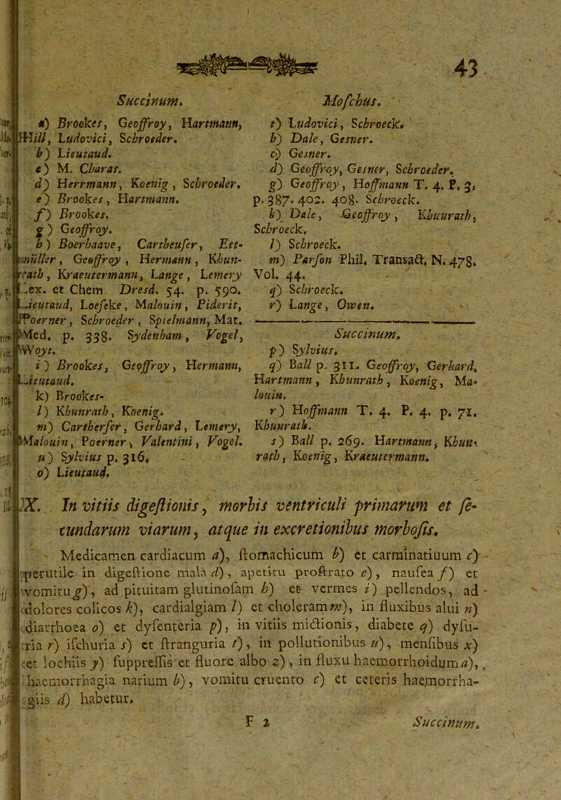 Succinum. *) Brookes, Geoffroy, Hartmtmn, 1Hill, Ludovici, Scbroeder. b ) Lieutaud. <) M. Clarat. d) Herrmann, Kocnig, Scbroeder. e) Srookex, Hartmann. f) Brookes, g) Geoffroy. b ) Boerbaave, Cartheufer, Ett- 'Mulier, Geoffroy , Hermann, K/jkm- Kraeutertnann, Lange , Letnery lex. et Chem Dresd. 54. p. 590. .Jeutaud, Loefeke, Maleuitf, Piderit, PPoerner, Scbroeder , Spiebnann, Mat. ''Vlcd. p. 338. Sydetilam, Vogcl, iVVoj';. j) Brookes, Geoffroy, Herniam, Jeutaud. k) Brookxx* /) Kbunrettb, Koenig. m) Cartberfer, Gerbard, Letnery, Malouin, Poxrnxr» Valentini, Vogcl. u') Sylvius p. 316«. 0) L ieutaud. Mofchut. t) Ludovici, Sebroeck. b) Dale, Getner. B) Gestier. d) Geoffroy, Gestier, Sclroeder. g) Geoffroy , Hoffman» T. 4. P. 3, p. 387*402. 408- Sebroeck. b) Dale, Geoffroy, Kluurath, Sebroeck. /) Sebroeck. m) fVr/on Phil, Transaft, N. 478» Vol. 44. £) Sebroeck. V) Lange, Owen. Succinum. p) Sylvius. q) Mali p. 3II. Geoffroy, Gerhard. H artmann, Kbunrath , Koenig, M a- louin. r) Hoffmatm T. 4. P. 4. p. 71. Kbunrath. x) Ba// p. 269. Harttnann, Kbutt' rati, Koenig, Kraeutermann. ,1} ii $T. In vitiis digeflionis, morbis ventriculi primarum et fe- cundarum viarum, ;« excretionibus morbofis. M Medicamen cardiacum <?), ftomachicum b) ct carminariuum c) perutile in digeftionc mala d) , apeti-tu proftrato /?) , naufea /) et vomitu^), ad pituitam glutinofem b) et vermes i) pellendos, ad dolores colicos k), cardialgiam /) et choleram»?), in fluxibus alui ») diarrhoea 0) et dyfenteria p), in vitiis mi&ionis, diabete ej) dyfu- ri a r) ifchuria s) ct ftranguria t), in pollutionibus //), menfibus x) et lochiis fuppreflis et fluore albo 2) , in fluxu haemorrhoidumrt), haemorrhagia narium b), vomitu cruento c) et ceteris haejmorrha- giis d) habetur. F i Succinum.