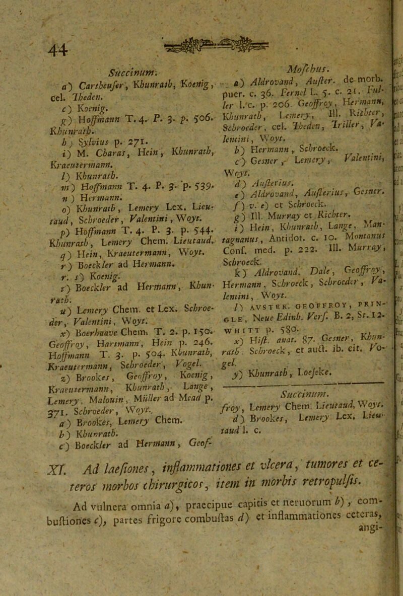 Succinunt. ^lofchus• fl) Carthcufery Kbunratb, Koettig, 4) Aldrovand, Aufter. ^ morb. Cei. Ibeden. Puer- c. 36. Fernel L. 5- c’ 2‘* ' O 1/C- P- 2?6' G^°^, S , *) Woffmann T. 4. P. 3- P* 5°6- Khunratb, \^nery, 7' nflvd- KbVnraib. Scb foeder, cel. *frr*», In&r, f - //> SyMus p. 271. *«»«'■> VVo>' _ . . t) M. Charas y Heiti, Khunratb, b) Wermann r Scbt oeck. iP ' (»;. ’ K-1' | df Kraeutermann. I) Khunratb. «i) Woffmann T. 4. P. 3- p- 539* « ) HtTWMMM. 0) Khunratb, Lemcry Lex, Lie«* taud, Scbroeder, Valentini, Woyr. p) Woffmann T. 4. P. 3. P- 544 c > G««er Lemcry, Valentini, Woyt. 4) Aujletius. e') Aldrovand y Auflerius, Gestter. f) v: 0 et Sabroeck. g) 111. Mttrray et Ricbter. i) He/«, Khunratby lange, M«J* iiK Iuli- p) Woffmann T. 4. P. 3- P- 544* O K f7” Lr/t Khunratb y Lemcry Chem. Lieutaud. t agnam s, Antidor. c. 10. _ n Kmeutfrrnann. WoVt. Conf. med. p. --2. *‘l. ■“ ’ fui /) /7) Hf/«, Kraeutermann, Woyt. r) Boeckler ad HcrwtfK». r, j) Kofwjg. r) Bofdc/er ad H'ermattn, Khun- ratb. u) Lemery Chem. et Lex. Sc/croe- Valentini, Woyt. x) Boerhaave Chem, T. 2. p. I5°* Geoffroy, Hartmemn , Wein p. 246. Woffmann T. 3. p. 5°4- Khunratb, Kraeutcrmann, Sebroeder , Fogf/. z) Brook«/ , Geoffroy , Koc«/g , K raeutermann, Khunratb y L ange y Letnery, Ma/o«i« , ad Meae/p. 371. S ebroeder, Woyi /7) Broolce/, Le»i?ry Chem. Khunratb. c ) Borck/*r ad Hermann, Geof- Conf. med. Scbroeck. k) Aldrovand. Dale, Geoffroy, Wermann . Su&rofck , Scbroed<.i , l a- leminiy Woyt. AVSTEK. OFOFFKOY, P R I N- gle, Neue Ediub. Verf. B. 2, Sf. 12. WHITT p. 58°- . x) Wifl. attat. 87. Gesner, Khun- ratb. Scbroeck, et audi. ib. cit. Vo- gei. y) Khunratb, loejcke. :!;:r 'I,: r,,- Succinunt. froy, Letnery Chem Lieutaud, Woyt. d). Brookes, Letnery Lex, Lifw taud L c. !(i: XI. Ad laefiones, inflammationes et ulcera , tumores et ce- teros morbos chirurgicor, item in morbis retropuljis. Ad vulnera omnia a)y praecipue capitis et neruorum b), com- buftioncsr), partes frigore combuftas d) et inflammationes cctcias,