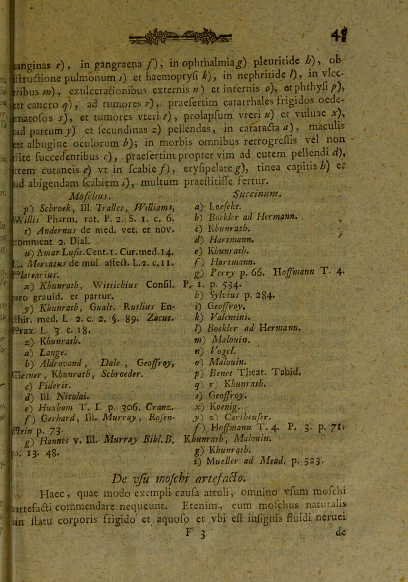 'rhrudlione pulmonum /) et haemoptyfl k), in nephritide /), in v ce- ribus m), exulcerationibus externis») et internis 0), otphthyn/'), ^ct cancro q), ad tumores r), praefectim catarrhales frigidos oede- matofos /), et tumores vteri/), prolapfum vreri «) et vuluae *), itd partum y) et fecundi nas z) pellendas, in catara&a a), maculis ::t albugine oculorum b)\ in morbis omnibus retrogrcflis vel non vite fuccecTentibus f), praefertim propter vim ad cutem pellendi rf)* :tem cutaneis e) vt in fcabie/), eryfipelate^), tinea capitis b) e. d abigendam fcabicm /), multum praeftitifie fertur. Mofchus. Succinam. p) Scbroek, 111. Tralles, Williams, af l.oefeke. Willis Pharm. rat. P. 2. S. 1. c. 6. t) Audemus de med. vet. et nov. :cotnment 2. Dial. «) Awae LuJit.Gcnt.i. Cur.med.T4, A-Unatus de mul. afled. L.i. c.H. blattarius x) Kbutiratb, Witticbius Confil. P, I. p. 554. b) Boekler ad Hermann. e) Kbunratb. d) Harmann. e) Kbutiratb. f) Hurtmam. g) Perry p. 66. Hofftnann T. 4* oro grauid. et partur. jy') Kbutiratb, Gualt. Rutlius En- hhir. med. L 2. c. 2. §. 89- Zacut. ?rax. L. 5 c. 18. z) Kbutiratb. a) Latige. b) Aldrovand , Dale , Geoffroy, SSiisiitr > Kbutiratb, Scbroeder. c) Fiderit. d) 111. Nico/ai. e) Huxham T. I. p. 306. Crattz. f) Gerhard, 111. Murray , Rojett- li) Sylvius p. 284. i) Geoffroy, k) Valentini. l) Boekler ad Hermann. ni) Malouin. n) Vogel. 0) Malouin. f) Benet Tjieat. Tabid. q. r) Kbutiratb. j) Geoffroy. x) Koenig. y ) a-) Canbeufer. f) Hofjmaun T. 4 P. 3. p. 71* fflxiti p. 73’ , j  ,*> ... g) Hatines v. 111.Murray Bibl.B. Kbuttrarb, Malouin. 1. 13. 48. g) Kbutiratb. i) Mueller ad Mead. p. 323* De vfu mofchi nrtejaHo. Haec, quae modo exempli caufa attuli, omnino vfum mofchi irtefa<fti commendare nequeunt. Etenim., cum mofchus naturalis un flatu corporis frigido et aquofo et vbi cft inflgnis fluidi neruei F de