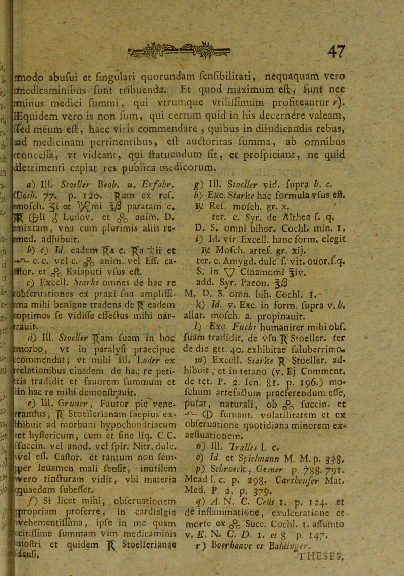 ii*? ;n o*' fi, io*' A- 'ait aa cmodo abufui et fingulari quorundam fenfibilitati, nequaquam vero medicaminibus funt tiibuenda. Et quod maximum eft:, funt nec itninus medici fummi, qui vtrumque vtiliiTimum profiteantur r). HEquidem vero is non fum, qui cerrum quid in his decernere valeam, ffed meum efi:, haec viiis commendare , quibus in dijudicandis rebus, ad medicinam pertinentibus, efi: au&oritas fumma, ab omnibus cconcelfa, vt videant, qui ftatuendum fit, et profpiciant, ne quid ddetrimenti capiat res publica medicorum. £11 a) I!!. StOjeUtr Beob. ». Erfahr. CCotb. 77. p. i26. Ram ex ref. nmofch. °t \)£mi §/3 paratam c. K C&li £ ,udov. ct ;P0 anim. D. nmixtam, vna cum plurimis aliis re- nmed. adhibuit. b) c) Id. eadem c. f^a *£« et c. c. vel c. a°0 anim. vel Etf. ca- iflor. et 0°c Kaiaputi vfus eft. c) Excell. Starke omnes de hac re oObfcruationes ex praxi fua ampliffi. itna mihi benigne tradens de ^ eadem coptimos fe vidifie elfeOus mihi nar- rrauit-. di) 111. Stoeller ]£am fuam in hoc nmorbo, vt in paralyli praecipue cCommendat; vt mihi Ilh Lodcr ex rrelationibus eiusdem de hac re peti- tiis tradidit et fauorem fummum ct iin hac re mihi demonftrauit. e) 111. Cru-.ier, Fautor pie' vene- ffandus, 7^ Stoelkrianam faepius cx- Hiibuit ad morbum hypochondriacum cet hyftericum, cum et Cnc liq. C.C. lfUccin. vel anod. vel fpir. Nrtr. dulc. \vel efi. Cafior. et tantum non fem- fper leuamen mali fenfit, inutilem 'Vero tinfturam vidit, vbi materia quaedam fubefiet. /) Si licet mihi, obferuationem [propriam proferre, in Cardlalgia vehementifiima, ipfe in me quam citillime fummam vim medicaminis uofiri et quidem R Stoellcrianae wfi, g) 111. Stoeller vid. fupra b. c. b) Exc. Starke hac formula vfus eft. ty! Rcf. mofch. gr. x. ter. c. Syr. de Althea f. q. D. S. omni bihor. Cochl. min. I. i) Id. vir. Excell. hanc forni, elegit Fjl Mofch. artef. gr. xij. ter. c. Amygd. dulc. f. vit. ouor.fiq. S. in \7 Cinamomi §iv. add. Syr. Paeon. §/3 M. D, S. omn. hih. Cochl. i. k) Id. v. Exc. in form. fupra v.b, allat. mofch. a. propinauit. /) Exc. Fucbr humaniter mihiobf. fuam tradidit, de vfa Stoeller. ter de dic gtt. 40. exhibitae faluberrimo* vi) Excell. Srarke R Stoeller. ad- hibuit ,' ct in tetano (v. Ej Comment. de tet. ?. 2. len. gr. p. 196.) mo* fchum artefaflum praeferendum cfle, putat, naturali, ob 0°0 fuccin. ct Q) fumant, volatilitatem ct cx obferuatione quotidiana minorem ex< aeftuationem. v) 111, lrcilles 1, c. 0) Id et Spie/mann M. M. p. 3 j8« p) Scbroeck , Gesner p. 788- 791. Mead 1. c. p. 298- Cartbeufer Mac. Med. P 2. p. 379* q) A. N. C. Ce ut 1. p. 124. et de inflammatione, exulceratione ct morte ex 0°o Succ. Cochl. 1. affumto v. E. N. C. D. 1. et g. p. 147. r) liotrbaave ct haldivgcr. theses.