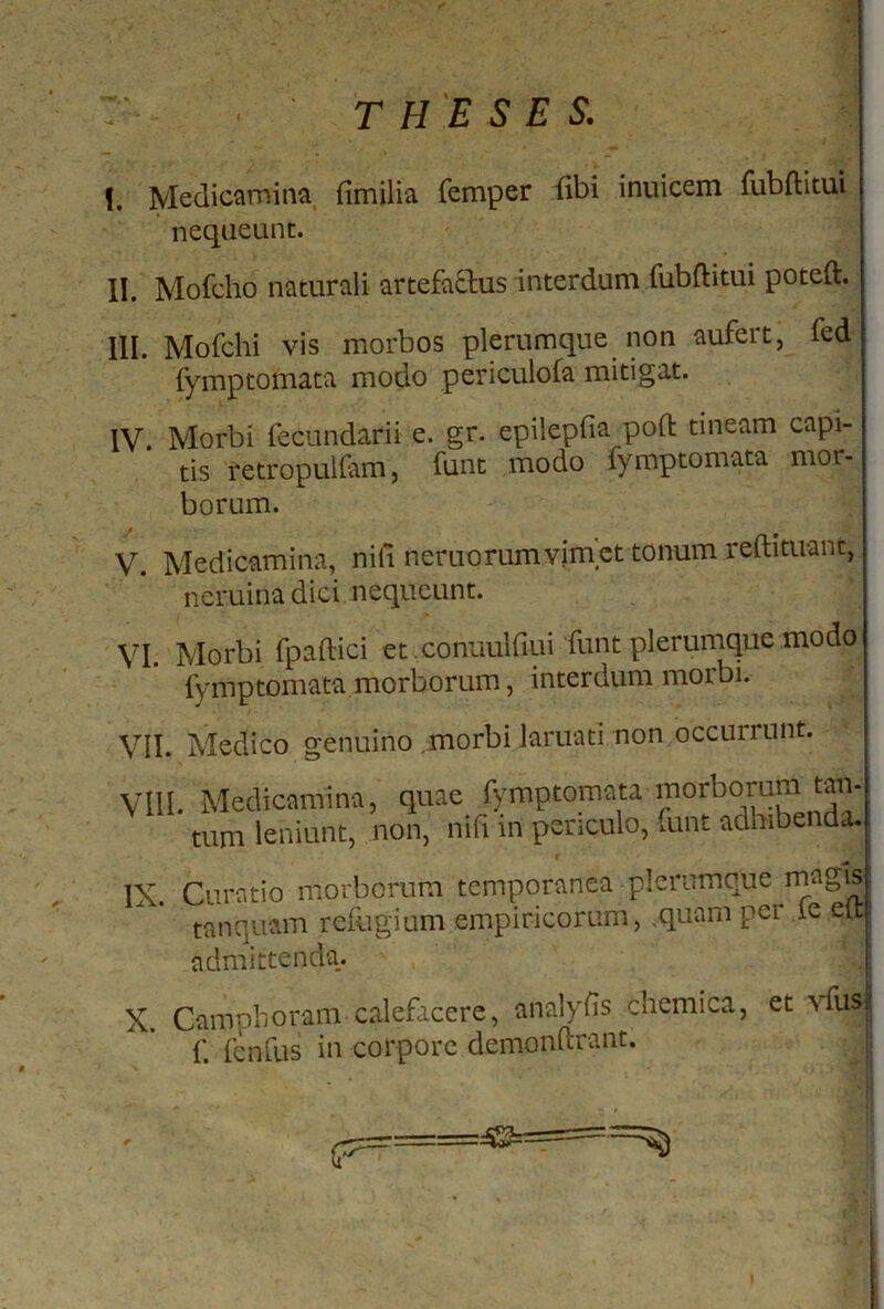 !. Medicamina fimilia femper fibi inuicem fubflitui nequeunt. II. Mofcho naturali artefa&us interdum fubftitui poteft. III. Mofchi vis morbos plerumque non aufert, fed fymptomata modo penculofa mitigat. IV. Morbi fecundarii e. gr. epilepfia poft tineam capi- tis retropulfam, funt modo fymptomata mor- borum. V. Medicamina, nili neruorum vim et tonum redimant, neruina dici nequeunt. VI Morbi fpaftici et conuulfiui funt plerumque modo fymptomata morborum, interdum morbi. VII. Medico genuino morbi Jaruati non occurrunt. VIII. Medicamina, quae fymptomata morborum tan tum leniunt, non, nifi in periculo, funt adhibenda. r IX. Curatio morborum temporanea plerumque magis i tanquam refugium empiricorum, .quam per ie ett admittenda. X. Campboram calefacere, analyfis chemica, et vfus| f. fenfus in corpore dcmonftrant. i