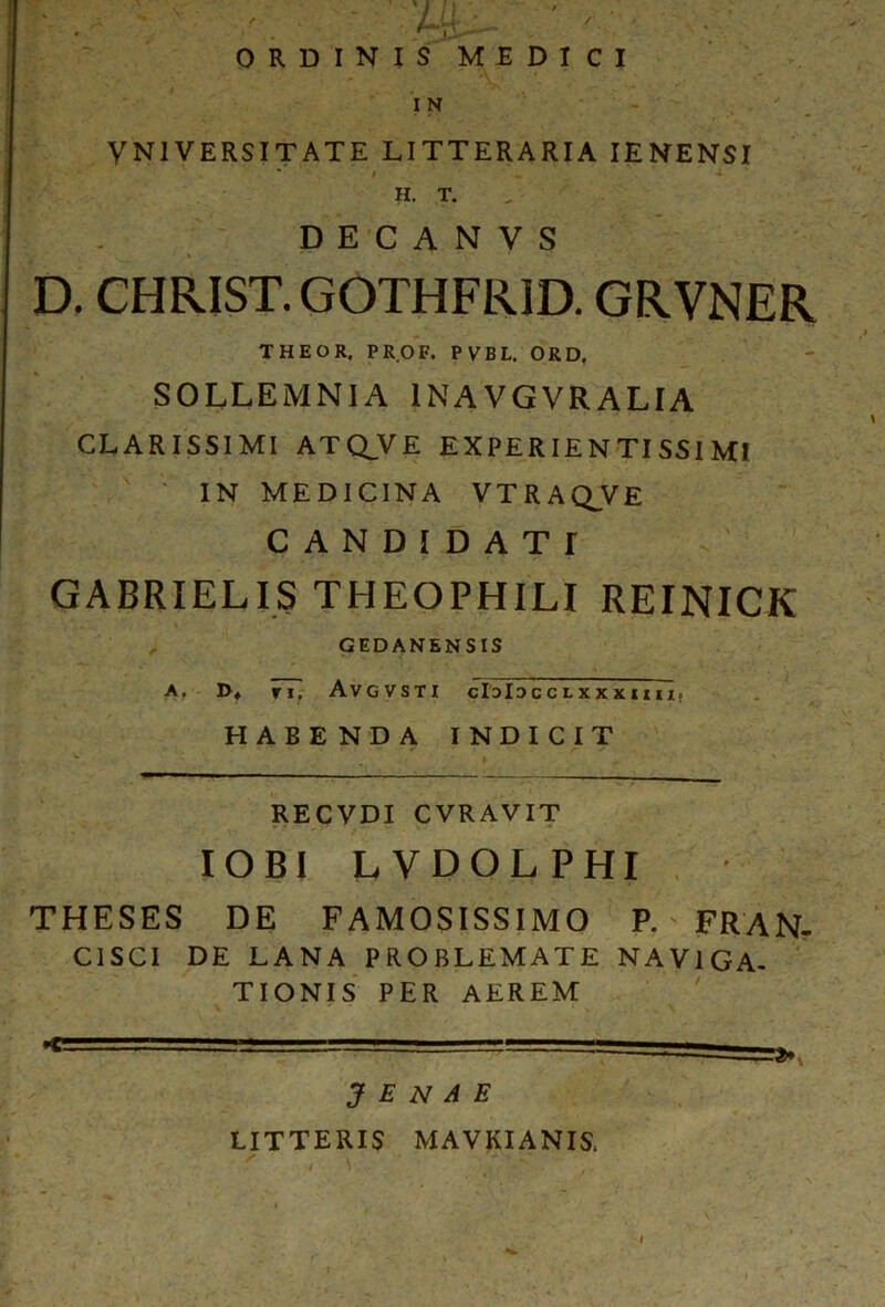 ■ u- ' - ORDINIS MEDICI I N VNIVERSITATE LITTERARIA IENENSI * # .. 4 H. T. D E C A N V S D. CHRIST. GOTHFRID. GRVNER THEOR, PROF. PVBL. ORD, SOLLEMNIA 1NAVGVRALIA CLARISSIMI ATO.VE EXPERIE N TI SSI MI IN MEDICINA VTRAQ^VE C A N D I D A T r GABRIELIS THEOPHILI REINICK GEDANENSIS A. D* TI, AVGVSTI C13ISCCLXXXIIII; HABE ND A INDICIT *■ . t ' RECVDI CVRAVIT IOBI LVDOLPHI THESES DE FAMOSISSIMO P. FRAN- C1SCI DE LANA PROBLEMATE NAVIGA- TIONIS PER AEREM J E N A E LITTERIS MAVKIANIS, ■ f , \ .