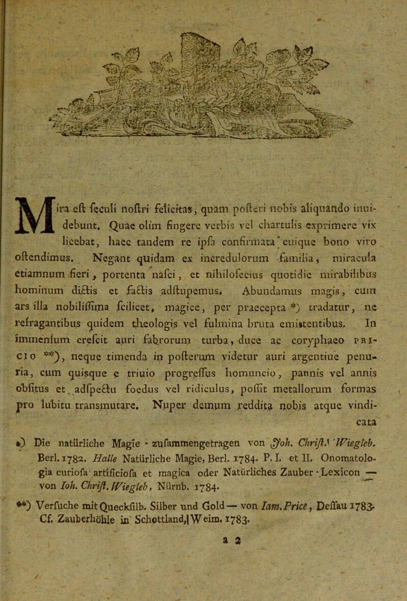 Mira eft feculi noftri felicitas, quam poftcri nobis aliquando inui* debunt, Quae olim fingere verbis vel chartulis exprimere vix licebat, haec tandem re ipfa confirmata'cuique bono viro oftendimus. Negant quidam ex incredulorum familia, miracula etiamnum fieri, portenta nafei, et nihilofecius quotidie mirabilibus hominum di£tis et £a£lis adftupemus* Abundamus magis, cum ars illa nobiliflima fcilicet, magice, per praecepta*) tradatur, ne refragantibtis quidem theologis vel fulmina bruta emittentibus. In immcnlum crefcit auri fabrorum turba, duce ac coryphaeo pri- cio **), neque timenda in poftemm videtur auri argentiue penu- ria, cum quisque e triuio progrelfus homuncio, pannis vel annis obfitus et, adfpeftu foedus vel ridiculus, poffit metallorum formas pro lubitu transmutare. Nuper demum reddita nobis atque vindi- cata *) Die nafciirliche Magie - zufammengetragen von $oh. ChriJIS 'Wiegleb. Berl. 1782. Hcille Natiirliche Magie, Berl. 1784- P* I. et II. Onomatolo- gia curiofa'artificiofa et magica oder Natiirliches Zauber - Lexicon — von Ioh. Chrijl, Wiegleb, Niirnb. 1784- **) Verfuche mit Queckfilb. Silber und Gold — von Iam.Price, Deffiiu 1783« Cf. Zauberhohle in Schottland,|Weim. 1783. a 2 / . , - - . *