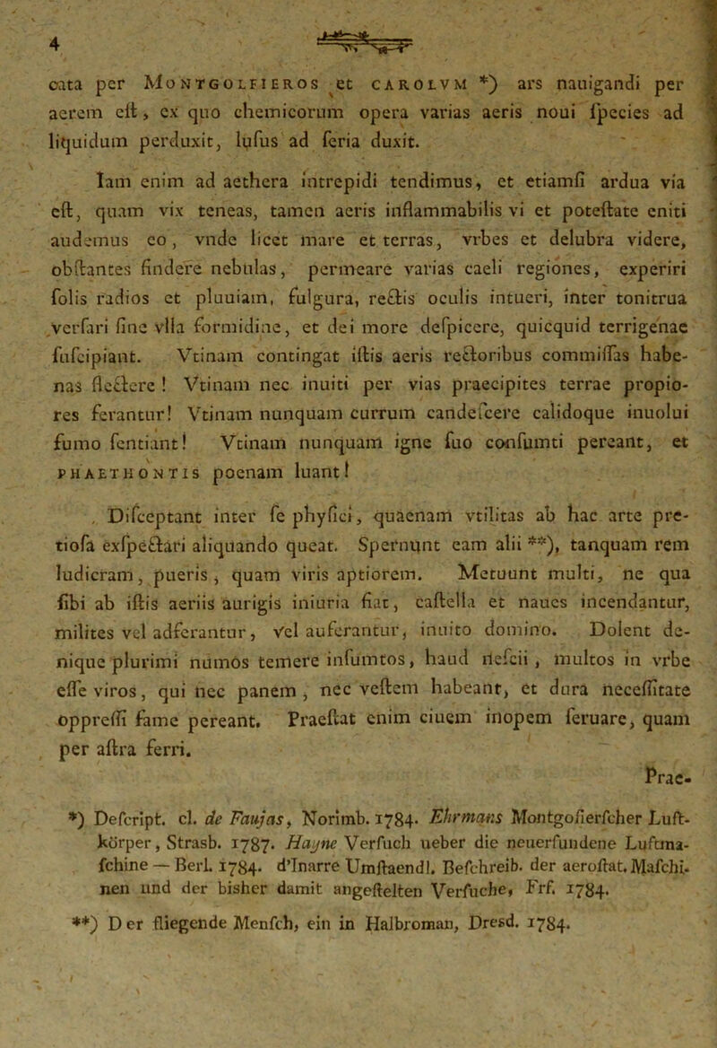 cata per Mojjtgolfieros et carolvm *) ars nauigandi per aerem cit, ex quo chemicorum opera varias aeris noui ipecies ad liquidum perduxit, lqfus ad feria duxit. Iam enim ad aethera intrepidi tendimus, et etiamfi ardua via clt, quam vix teneas, tamen aeris inflammabitis vi et poteftate eniti audemus eo, vnde licet mare et terras, vrbes et delubra videre, obftantes findere nebulas, permeare varias caeli regiones, experiri Tolis radios et pluuiam, fulgura, rectis oculis intueri, inter tonitrua Verfari fine vlia formidine, et dei more defpicere, quicquid terrigenae fufeipiant. Vtinam contingat iltis aeris reftoribus committas habe- nas flectere ! Vtinam nec inuiti per vias praecipites terrae propio- res ferantur! Vtinam nunquam currum candefcere calidoque inuolui fumo Tendant! Vtinam nunquam igne Tuo conTumti pereant, et Phaethontis poenam luant! Difceptant inter Tepnyfici, quacnam vtilitas ab hac arte pre- tioTa exTpeftari aliquando queat. Spernunt eam alii **), tanquam rem ludicram, pueris, quam viris aptiorem. Metuunt multi, ne qua fibi ab iltis aeriis aurigis iniuria fiat, caltella et naucs incendantur, milites vel adferantur, Vel auferantur, inuito domino. Dolent de- nique plurimi mimos temere inTumtos, haud ilefcii , multos in vrbe efle viros, qui nec panem, nec veltem habeant, et dura necelfitate opprefli fame pereant. Praefcat enim ciuem inopem feruare, quam per altra ferri. Prae- *) Defcript. cl. de Faujas, Norimb. 1784* Ehrmans Montgofierfcher Luft- kdrper, Strasb. 1787* Hayne Verfuch ueber die neuerfundene Luftma- fchine — BerL 1784- dttnarre Umftaendl. Befchreib. der aeroftat.Mafchi. nen and der bisher damit angeftelten Verfuche, Frf. 1784. **) D er fliegende jfylenfch, ein in Halbroman, Dresd. 1784.