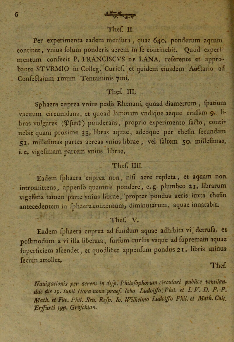 Thef II. Per experimenta eadem menfura , quae 640* ponderum aquam continet, vnius folum ponderis aerem in fe continebit. Quod experi- mentum confecit P. FRANCISCVS de LANA, referente et appro- bante STVRMIO in Colleg. Curiof. et quidem eiusdem Aaftario ad Confeftaium imum Tentaminis 7mi. Thef. IU. Sphaera cuprea vnius pedis Rhenani, quoad diametrum , fpatium vacuum circumdans, et quoad laminam vndique aeque eradam 9. li- bras vulgares ($funtO ponderans, proprio experimento fatlo, conti- nebit quam proxime 33, libras aquae, adeoque per thelin fecundam 51, millefimas partes aereas vnius librae , vel faltem 50. mulelimas, i. e» Yigefimam partem vnius librae. ,Thcf, Illi. Eadem fphaera cuprea non, nili acre repleta, et aquam non intromittens, appenfo quamuis pondere, c. g. plumbeo 21. librarum vigefima tamen parte vnius librae, propter pondus aeris iuxta thelin antecedentem in {phacra-contcntum^ diminutarum, aquae innatabit. Thef. V. Eadem fphaera cuprea ad fundum aquae adhibita vi.detrufa, et poftmodum a vi illa liberata, furfum rurfus vsque ad fupremam aquae fuperficiem afeendet, ct quodlibet appenfum pondus 21, libris minus fecum attollet, Thef. Nciulgationis per acrem in difp. F hi lofop horum circulari publice ventilati- dae die 19. lanii Hora nona praef lobo LudoljJ'o\ Phil. et I.V. D. P. P. Math. et Fac. Pliil. Seu. Refp. Io. IVilhelmo Ludolffo Phil, et Math. Ciut. Frfurti typ. Grofclwn.