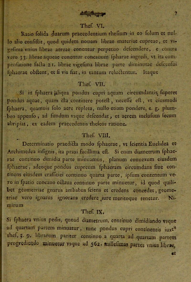 Thef VI. Ratio folida duarum praecedentium rhefium in eo folum et nul- lo alio confiftit, quod quidem nouem librae materiae cupreae, ct vi- gefima vnius librae aereae concntur perpetuo delcendere, e contra vero 33. librae aqueae conentur concauum fpharae ingredi, vt ita com- peufatione facta 21. librae vigefima librae parte diminutae delcenfui Iphaerae obftent, et fi vis fiat, in tantum reluctentur. Itaque Thef VII. Si irt fphaera jaliqua pondus cupri aquam circumdantis fuperet pondus aquae, quam ifta continere poteft , necefle eft, vt ciusmodi fphaera, quamuis folo aere repleta, nullo etiam pondere, e. g, plum- beo appenfo , ad fundum vsque defeendat, et aerem inclufum fecum abripiat, ex eadem praecedentis theleos ratione. Thef VIII. Determinatio praedicta modo Iphaerae, vt Icientia Euclidea et Archimcdea infignis, ita praxi facillima eft. Si enim diametrum fphae- rae continuo dimidia parte minuamus, planum conuexum eiusdem fphaerac , adeoque pondus cupreum fphaeram circumdans fiue con- tinens eiusdem crafiitiei continuo quarta parte, ipfum contentum ve- ro in fpatio concauo oftaua continuo parte minuetur, id quod quili- bet geometriae gnarus ambabus feiens et credens concedet, geome- triae vero ignarus ignorans credere 4iure meritoque tenetur. Ni- mirum Thef IX* Si fphaera vnius pedis, quoad diametrum, continuo dimidiando trsque ad quartam partem minuatur, tunc pondus cupri continentis iuxt* thef. 3. 9. librarum pariter continuo a quarta ad quartam partem progrediendo minuetur vsque ad 5621 millefimas partes vnius librae, «t