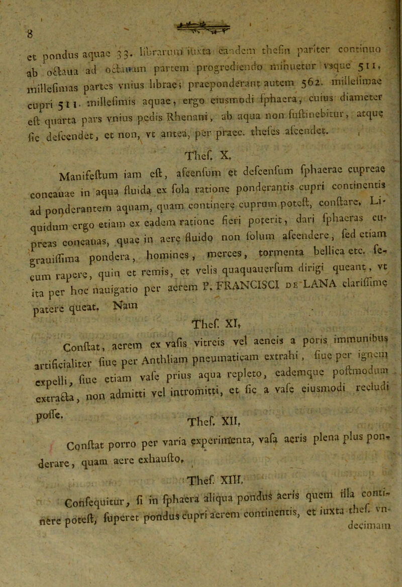 I et pondus aquae 33. librarum• iu-vta eandem thefm pariter continuo ab Q&aua ad o charam partem progrediendo minuetur vsque 511, millefimas partes vnius librae; praeponderant autem 562. millelimae CUpri 511. millefimis aquae, ergo eiusmodi fphaera, cuius diameter eft quarta pars vnius pedis Rhenani, ab aqua non fuftinebitur, atque fic defccndet, et non, vt antea, per praec. thclcs afeendet. Thef, X. Manifeftum iam eft, afcenftim et defcenfum fphaerae cupreae concauae in aqua fluida ex fola ratione ponderantis cupri continentis ad ponderantem aquam, quam continere cuprum poteft, conftare, Li- quidum ergo etiam ex eadem ratione fieri poterit, dan fphacras cu- preas concauas, quae in aere fluido non fblum afeendere, fed etiam ‘ uiffima pondera, homines, merces, tormenta bellica etc. fc, cum rapere, quin et remis, et velis quaquauerfum dirigi queant, vt ' ita per hoc nauigatio per acrem P. FRANCISCI df. LANA clarifllme patere queat. Nam Thefi XT, Condat, acrem ex vafis vitreis vel aeneis a pons immunibus artificialiter fine per Anthfom pneumaticam extrahi, (me per ,gncn, expelli fiue etiam vafe prius aqua repleto, cademque poftmodmn extrafila, non admitti vel intromitti, et fic a vafe eiusmod, reclud, PolTe' Thef. XII, Condat porro per varia experimenta, vafa aeris plena plus pon. derare, quam aere exhaufto, Thef. XIIL Confequitur, fi in fphaera aliqua pondus aeris quem illa comi- nere poteft, fuperet pondus cupri aerem continent,s, et mxta t